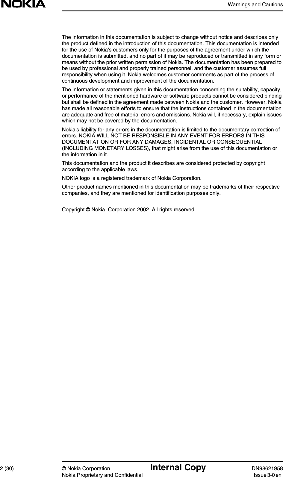 Warnings and Cautions2 (30) © Nokia Corporation Internal Copy DN98621958Nokia Proprietary and Confidential Issue 3-0 enThe information in this documentation is subject to change without notice and describes onlythe product defined in the introduction of this documentation. This documentation is intendedfor the use of Nokia&apos;s customers only for the purposes of the agreement under which thedocumentation is submitted, and no part of it may be reproduced or transmitted in any form ormeans without the prior written permission of Nokia. The documentation has been prepared tobe used by professional and properly trained personnel, and the customer assumes fullresponsibility when using it. Nokia welcomes customer comments as part of the process ofcontinuous development and improvement of the documentation.The information or statements given in this documentation concerning the suitability, capacity,or performance of the mentioned hardware or software products cannot be considered bindingbut shall be defined in the agreement made between Nokia and the customer. However, Nokiahas made all reasonable efforts to ensure that the instructions contained in the documentationare adequate and free of material errors and omissions. Nokia will, if necessary, explain issueswhich may not be covered by the documentation.Nokia&apos;s liability for any errors in the documentation is limited to the documentary correction oferrors. NOKIA WILL NOT BE RESPONSIBLE IN ANY EVENT FOR ERRORS IN THISDOCUMENTATION OR FOR ANY DAMAGES, INCIDENTAL OR CONSEQUENTIAL(INCLUDING MONETARY LOSSES), that might arise from the use of this documentation orthe information in it.This documentation and the product it describes are considered protected by copyrightaccording to the applicable laws.NOKIA logo is a registered trademark of Nokia Corporation.Other product names mentioned in this documentation may be trademarks of their respectivecompanies, and they are mentioned for identification purposes only.Copyright © Nokia  Corporation 2002. All rights reserved.