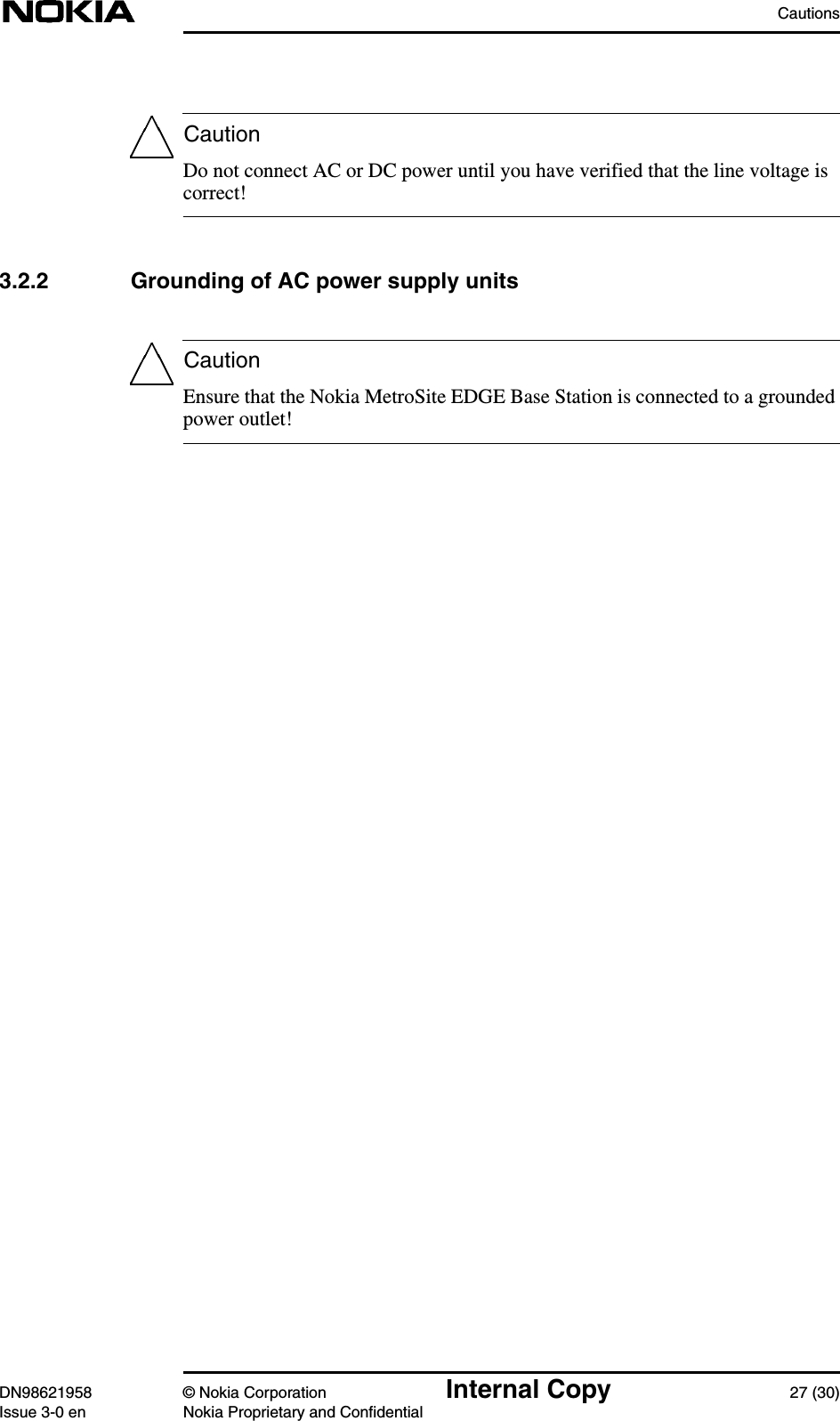 CautionsDN98621958 © Nokia Corporation Internal Copy 27 (30)Issue 3-0 en Nokia Proprietary and ConfidentialCautionCautionDo not connect AC or DC power until you have verified that the line voltage iscorrect!3.2.2 Grounding of AC power supply unitsEnsure that the Nokia MetroSite EDGE Base Station is connected to a groundedpower outlet!