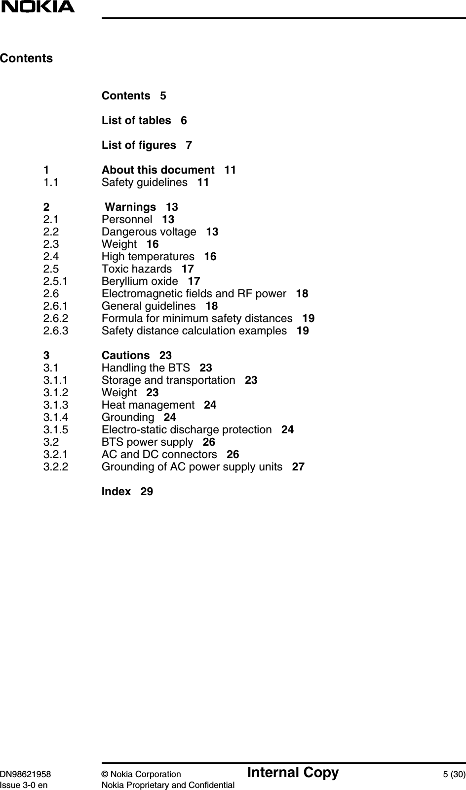 DN98621958 © Nokia Corporation Internal Copy 5 (30)Issue 3-0 en Nokia Proprietary and ConfidentialContentsContents 5List of tables 6List of figures 71 About this document 111.1 Safety guidelines 112  Warnings 132.1 Personnel 132.2 Dangerous voltage 132.3 Weight 162.4 High temperatures 162.5 Toxic hazards 172.5.1 Beryllium oxide 172.6 Electromagnetic fields and RF power 182.6.1 General guidelines 182.6.2 Formula for minimum safety distances 192.6.3 Safety distance calculation examples 193 Cautions 233.1 Handling the BTS 233.1.1 Storage and transportation 233.1.2 Weight 233.1.3 Heat management 243.1.4 Grounding 243.1.5 Electro-static discharge protection 243.2 BTS power supply 263.2.1 AC and DC connectors 263.2.2 Grounding of AC power supply units 27Index 29