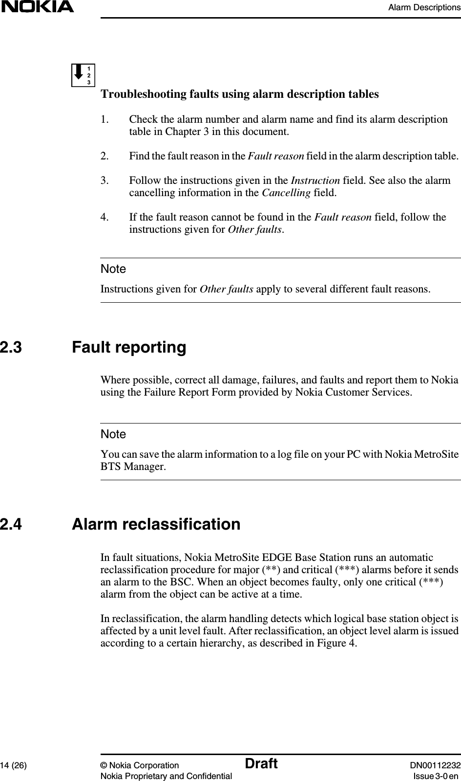 Alarm Descriptions14 (26) © Nokia Corporation Draft DN00112232Nokia Proprietary and Confidential Issue 3-0 enNoteNoteTroubleshooting faults using alarm description tables1. Check the alarm number and alarm name and find its alarm descriptiontable in Chapter 3 in this document.2. Find the fault reason in the Fault reason field in the alarm description table.3. Follow the instructions given in the Instruction field. See also the alarmcancelling information in the Cancelling field.4. If the fault reason cannot be found in the Fault reason field, follow theinstructions given for Other faults.Instructions given for Other faults apply to several different fault reasons.2.3 Fault reportingWhere possible, correct all damage, failures, and faults and report them to Nokiausing the Failure Report Form provided by Nokia Customer Services.You can save the alarm information to a log file on your PC with Nokia MetroSiteBTS Manager.2.4 Alarm reclassificationIn fault situations, Nokia MetroSite EDGE Base Station runs an automaticreclassification procedure for major (**) and critical (***) alarms before it sendsan alarm to the BSC. When an object becomes faulty, only one critical (***)alarm from the object can be active at a time.In reclassification, the alarm handling detects which logical base station object isaffected by a unit level fault. After reclassification, an object level alarm is issuedaccording to a certain hierarchy, as described in Figure 4.