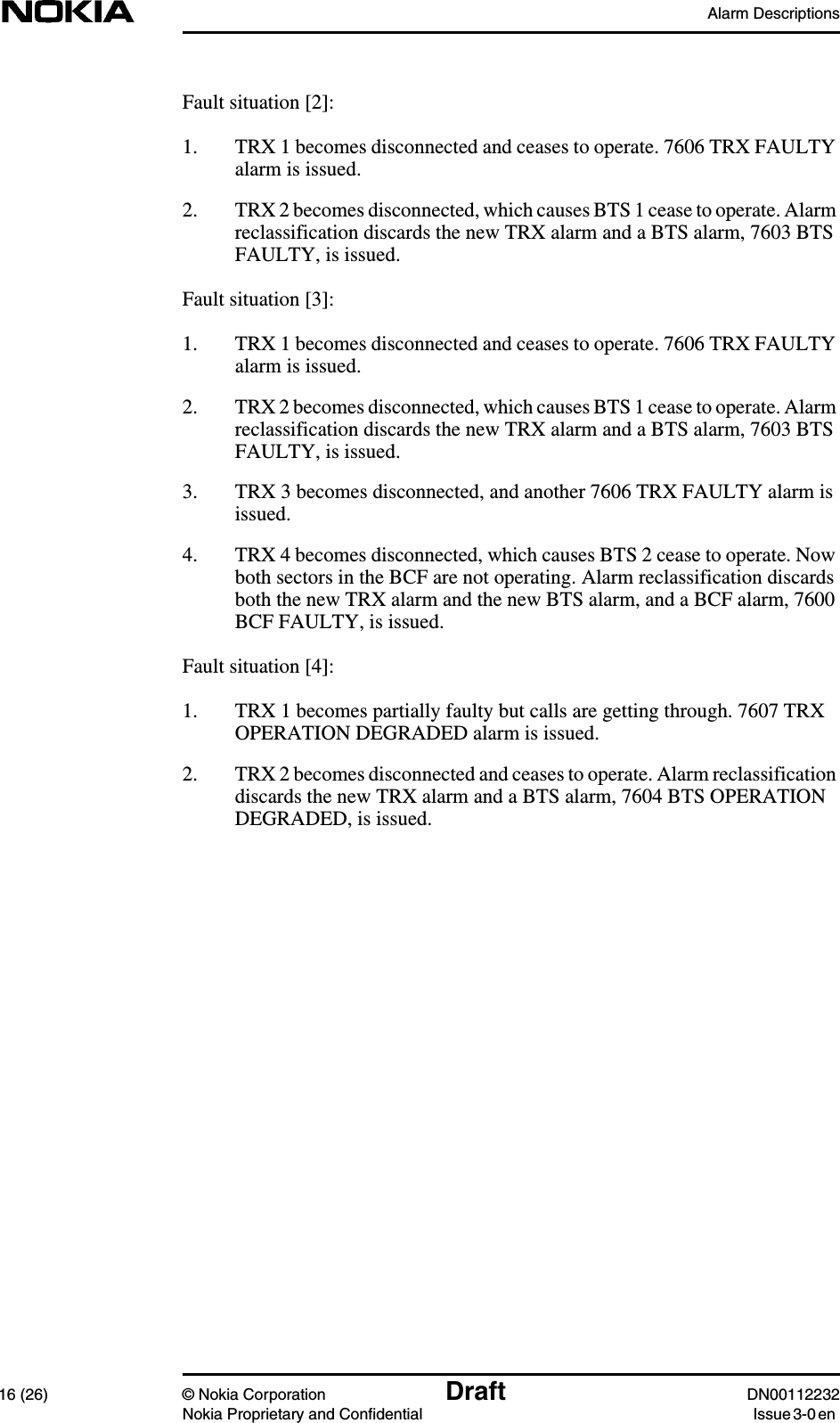 Alarm Descriptions16 (26) © Nokia Corporation Draft DN00112232Nokia Proprietary and Confidential Issue 3-0 enFault situation [2]:1. TRX 1 becomes disconnected and ceases to operate. 7606 TRX FAULTYalarm is issued.2. TRX 2 becomes disconnected, which causes BTS 1 cease to operate. Alarmreclassification discards the new TRX alarm and a BTS alarm, 7603 BTSFAULTY, is issued.Fault situation [3]:1. TRX 1 becomes disconnected and ceases to operate. 7606 TRX FAULTYalarm is issued.2. TRX 2 becomes disconnected, which causes BTS 1 cease to operate. Alarmreclassification discards the new TRX alarm and a BTS alarm, 7603 BTSFAULTY, is issued.3. TRX 3 becomes disconnected, and another 7606 TRX FAULTY alarm isissued.4. TRX 4 becomes disconnected, which causes BTS 2 cease to operate. Nowboth sectors in the BCF are not operating. Alarm reclassification discardsboth the new TRX alarm and the new BTS alarm, and a BCF alarm, 7600BCF FAULTY, is issued.Fault situation [4]:1. TRX 1 becomes partially faulty but calls are getting through. 7607 TRXOPERATION DEGRADED alarm is issued.2. TRX 2 becomes disconnected and ceases to operate. Alarm reclassificationdiscards the new TRX alarm and a BTS alarm, 7604 BTS OPERATIONDEGRADED, is issued.