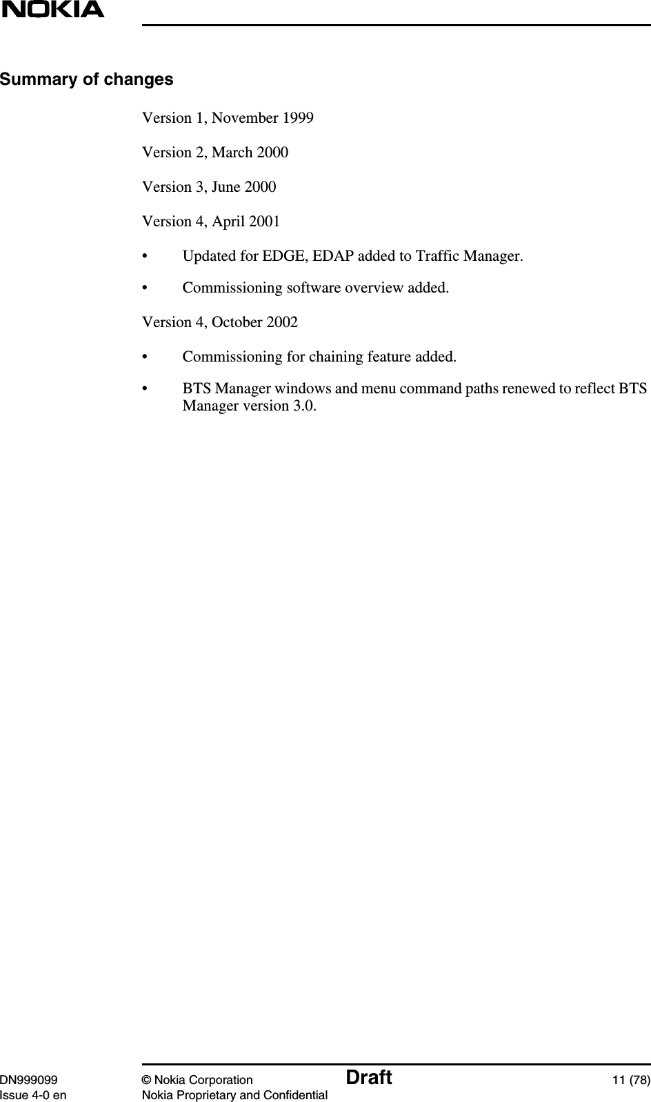 DN999099 © Nokia Corporation Draft 11 (78)Issue 4-0 en Nokia Proprietary and ConfidentialSummary of changesVersion 1, November 1999Version 2, March 2000Version 3, June 2000Version 4, April 2001• Updated for EDGE, EDAP added to Traffic Manager.• Commissioning software overview added.Version 4, October 2002• Commissioning for chaining feature added.• BTS Manager windows and menu command paths renewed to reflect BTSManager version 3.0.