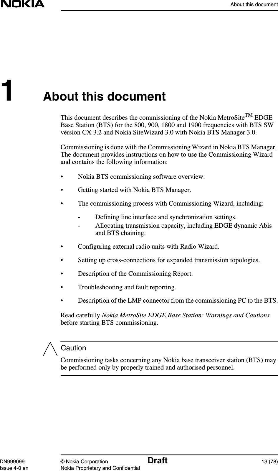 About this documentDN999099 © Nokia Corporation Draft 13 (78)Issue 4-0 en Nokia Proprietary and ConfidentialCaution1About this documentThis document describes the commissioning of the Nokia MetroSiteTM EDGEBase Station (BTS) for the 800, 900, 1800 and 1900 frequencies with BTS SWversion CX 3.2 and Nokia SiteWizard 3.0 with Nokia BTS Manager 3.0.Commissioning is done with the Commissioning Wizard in Nokia BTS Manager.The document provides instructions on how to use the Commissioning Wizardand contains the following information:• Nokia BTS commissioning software overview.• Getting started with Nokia BTS Manager.• The commissioning process with Commissioning Wizard, including:- Defining line interface and synchronization settings.- Allocating transmission capacity, including EDGE dynamic Abisand BTS chaining.• Configuring external radio units with Radio Wizard.• Setting up cross-connections for expanded transmission topologies.• Description of the Commissioning Report.• Troubleshooting and fault reporting.• Description of the LMP connector from the commissioning PC to the BTS.Read carefully Nokia MetroSite EDGE Base Station: Warnings and Cautionsbefore starting BTS commissioning.Commissioning tasks concerning any Nokia base transceiver station (BTS) maybe performed only by properly trained and authorised personnel.