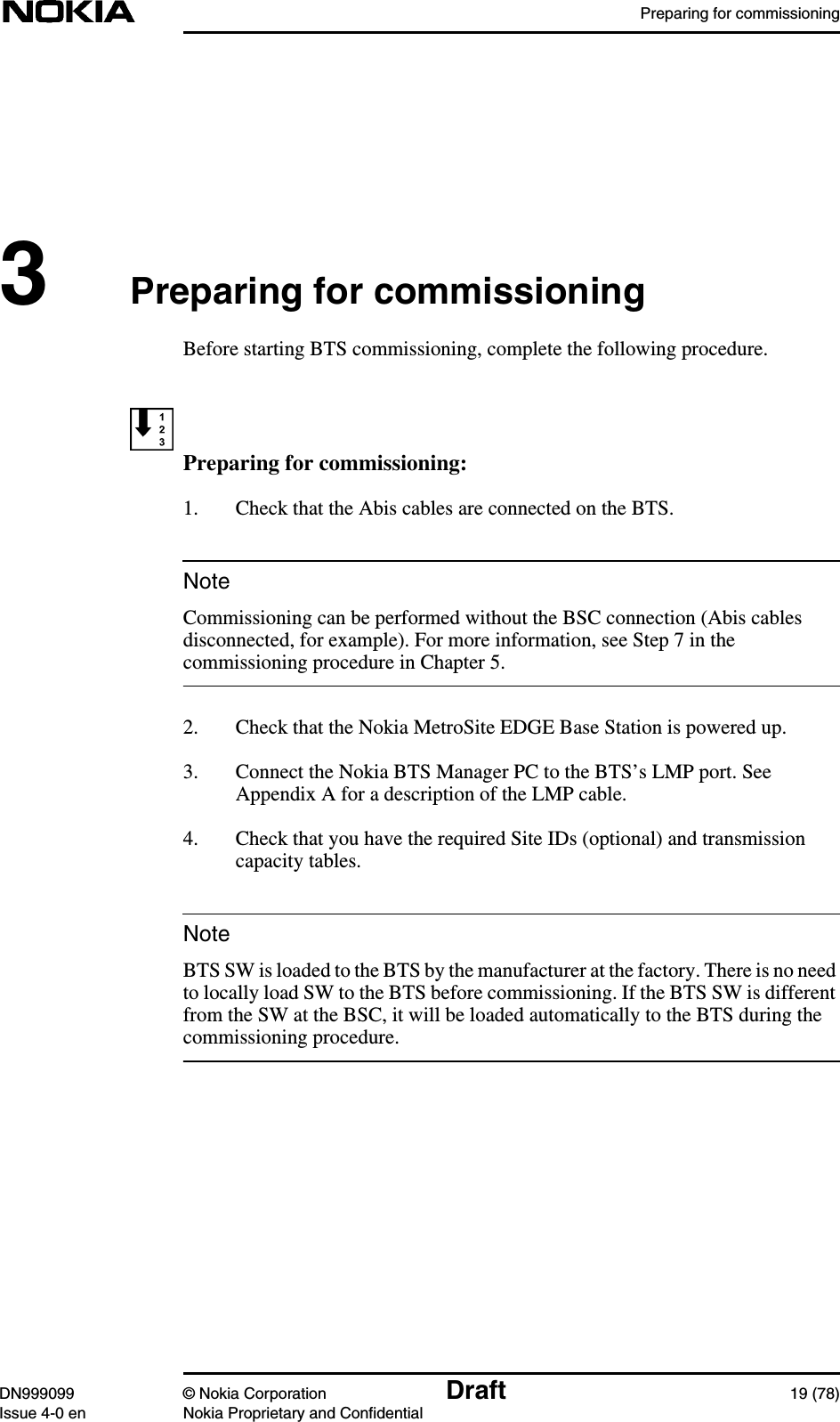 Preparing for commissioningDN999099 © Nokia Corporation Draft 19 (78)Issue 4-0 en Nokia Proprietary and ConfidentialNoteNote3Preparing for commissioningBefore starting BTS commissioning, complete the following procedure.Preparing for commissioning:1. Check that the Abis cables are connected on the BTS.Commissioning can be performed without the BSC connection (Abis cablesdisconnected, for example). For more information, see Step 7 in thecommissioning procedure in Chapter 5.2. Check that the Nokia MetroSite EDGE Base Station is powered up.3. Connect the Nokia BTS Manager PC to the BTS’s LMP port. SeeAppendix A for a description of the LMP cable.4. Check that you have the required Site IDs (optional) and transmissioncapacity tables.BTS SW is loaded to the BTS by the manufacturer at the factory. There is no needto locally load SW to the BTS before commissioning. If the BTS SW is differentfrom the SW at the BSC, it will be loaded automatically to the BTS during thecommissioning procedure.