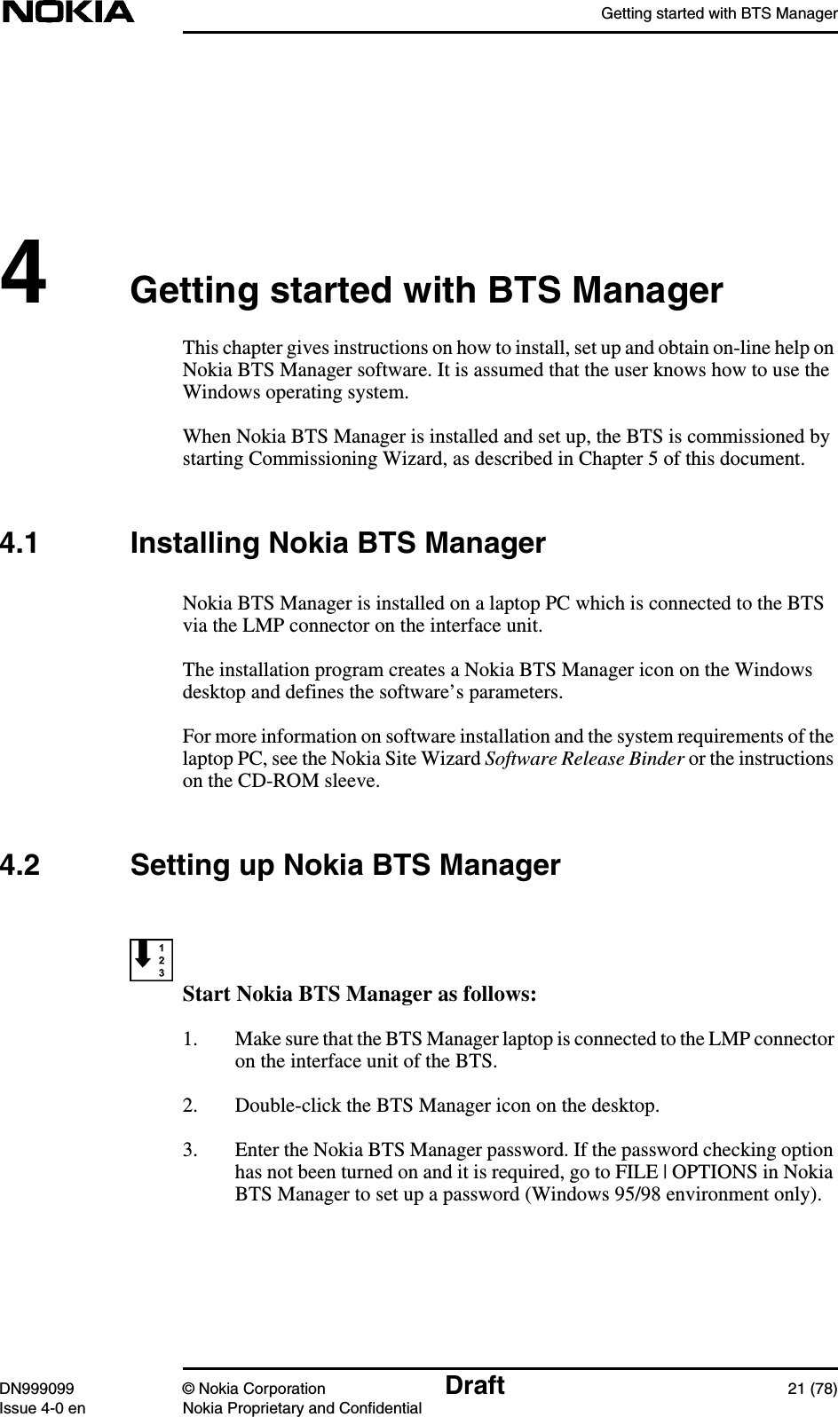 Getting started with BTS ManagerDN999099 © Nokia Corporation Draft 21 (78)Issue 4-0 en Nokia Proprietary and Confidential4Getting started with BTS ManagerThis chapter gives instructions on how to install, set up and obtain on-line help onNokia BTS Manager software. It is assumed that the user knows how to use theWindows operating system.When Nokia BTS Manager is installed and set up, the BTS is commissioned bystarting Commissioning Wizard, as described in Chapter 5 of this document.4.1 Installing Nokia BTS ManagerNokia BTS Manager is installed on a laptop PC which is connected to the BTSvia the LMP connector on the interface unit.The installation program creates a Nokia BTS Manager icon on the Windowsdesktop and defines the software’s parameters.For more information on software installation and the system requirements of thelaptop PC, see the Nokia Site Wizard Software Release Binder or the instructionson the CD-ROM sleeve.4.2 Setting up Nokia BTS ManagerStart Nokia BTS Manager as follows:1. Make sure that the BTS Manager laptop is connected to the LMP connectoron the interface unit of the BTS.2. Double-click the BTS Manager icon on the desktop.3. Enter the Nokia BTS Manager password. If the password checking optionhas not been turned on and it is required, go to FILE | OPTIONS in NokiaBTS Manager to set up a password (Windows 95/98 environment only).