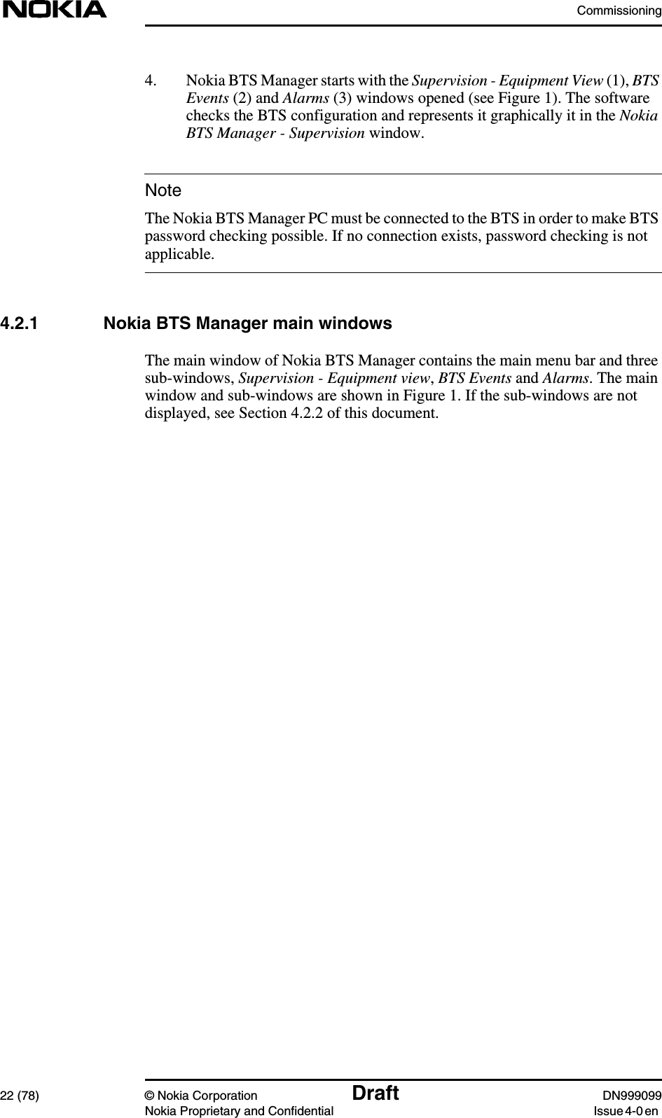 Commissioning22 (78) © Nokia Corporation Draft DN999099Nokia Proprietary and Confidential Issue 4-0 enNote4. Nokia BTS Manager starts with the Supervision - Equipment View (1), BTSEvents (2) and Alarms (3) windows opened (see Figure 1). The softwarechecks the BTS configuration and represents it graphically it in the NokiaBTS Manager - Supervision window.The Nokia BTS Manager PC must be connected to the BTS in order to make BTSpassword checking possible. If no connection exists, password checking is notapplicable.4.2.1 Nokia BTS Manager main windowsThe main window of Nokia BTS Manager contains the main menu bar and threesub-windows, Supervision - Equipment view,BTS Events and Alarms. The mainwindow and sub-windows are shown in Figure 1. If the sub-windows are notdisplayed, see Section 4.2.2 of this document.