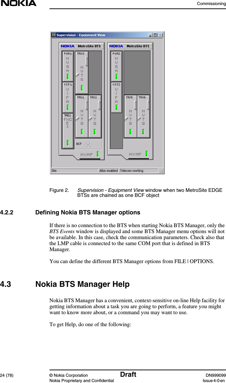 Commissioning24 (78) © Nokia Corporation Draft DN999099Nokia Proprietary and Confidential Issue 4-0 enFigure 2. Supervision - Equipment View window when two MetroSite EDGEBTSs are chained as one BCF object4.2.2 Defining Nokia BTS Manager optionsIf there is no connection to the BTS when starting Nokia BTS Manager, only theBTS Events window is displayed and some BTS Manager menu options will notbe available. In this case, check the communication parameters. Check also thatthe LMP cable is connected to the same COM port that is defined in BTSManager.You can define the different BTS Manager options from FILE | OPTIONS.4.3 Nokia BTS Manager HelpNokia BTS Manager has a convenient, context-sensitive on-line Help facility forgetting information about a task you are going to perform, a feature you mightwant to know more about, or a command you may want to use.To get Help, do one of the following: