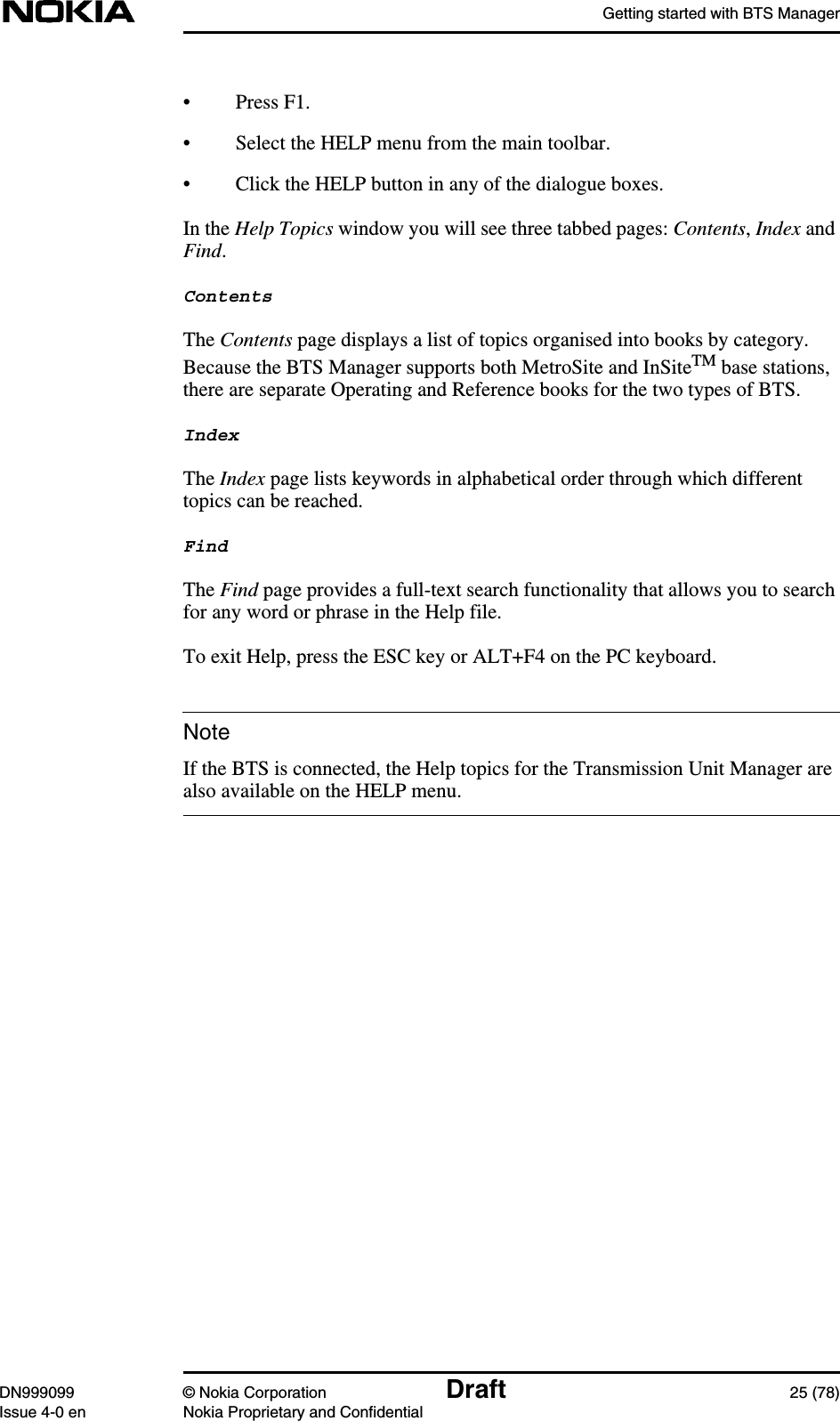 Getting started with BTS ManagerDN999099 © Nokia Corporation Draft 25 (78)Issue 4-0 en Nokia Proprietary and ConfidentialNote• Press F1.• Select the HELP menu from the main toolbar.• Click the HELP button in any of the dialogue boxes.In the Help Topics window you will see three tabbed pages: Contents,Index andFind.ContentsThe Contents page displays a list of topics organised into books by category.Because the BTS Manager supports both MetroSite and InSiteTM base stations,there are separate Operating and Reference books for the two types of BTS.IndexThe Index page lists keywords in alphabetical order through which differenttopics can be reached.FindThe Find page provides a full-text search functionality that allows you to searchfor any word or phrase in the Help file.To exit Help, press the ESC key or ALT+F4 on the PC keyboard.If the BTS is connected, the Help topics for the Transmission Unit Manager arealso available on the HELP menu.