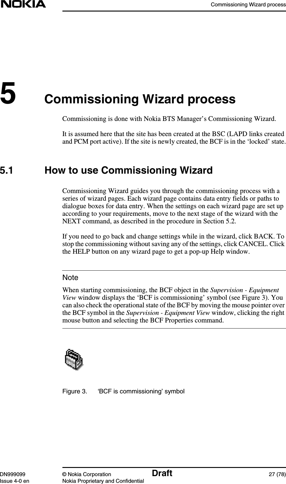 Commissioning Wizard processDN999099 © Nokia Corporation Draft 27 (78)Issue 4-0 en Nokia Proprietary and ConfidentialNote5Commissioning Wizard processCommissioning is done with Nokia BTS Manager’s Commissioning Wizard.It is assumed here that the site has been created at the BSC (LAPD links createdand PCM port active). If the site is newly created, the BCF is in the ‘locked’ state.5.1 How to use Commissioning WizardCommissioning Wizard guides you through the commissioning process with aseries of wizard pages. Each wizard page contains data entry fields or paths todialogue boxes for data entry. When the settings on each wizard page are set upaccording to your requirements, move to the next stage of the wizard with theNEXT command, as described in the procedure in Section 5.2.If you need to go back and change settings while in the wizard, click BACK. Tostop the commissioning without saving any of the settings, click CANCEL. Clickthe HELP button on any wizard page to get a pop-up Help window.When starting commissioning, the BCF object in the Supervision - EquipmentView window displays the ‘BCF is commissioning’ symbol (see Figure 3). Youcan also check the operational state of the BCF by moving the mouse pointer overthe BCF symbol in the Supervision - Equipment View window, clicking the rightmouse button and selecting the BCF Properties command.Figure 3. ‘BCF is commissioning’ symbol