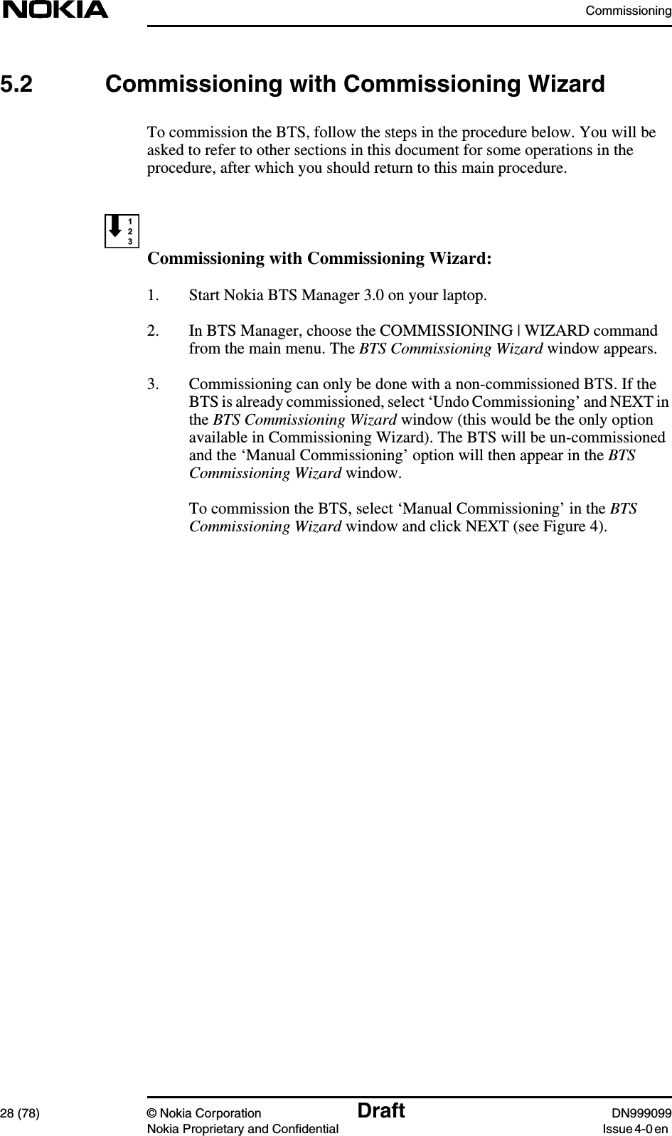 Commissioning28 (78) © Nokia Corporation Draft DN999099Nokia Proprietary and Confidential Issue 4-0 en5.2 Commissioning with Commissioning WizardTo commission the BTS, follow the steps in the procedure below. You will beasked to refer to other sections in this document for some operations in theprocedure, after which you should return to this main procedure.Commissioning with Commissioning Wizard:1. Start Nokia BTS Manager 3.0 on your laptop.2. In BTS Manager, choose the COMMISSIONING | WIZARD commandfrom the main menu. The BTS Commissioning Wizard window appears.3. Commissioning can only be done with a non-commissioned BTS. If theBTS is already commissioned, select ‘Undo Commissioning’ and NEXT inthe BTS Commissioning Wizard window (this would be the only optionavailable in Commissioning Wizard). The BTS will be un-commissionedand the ‘Manual Commissioning’ option will then appear in the BTSCommissioning Wizard window.To commission the BTS, select ‘Manual Commissioning’ in the BTSCommissioning Wizard window and click NEXT (see Figure 4).