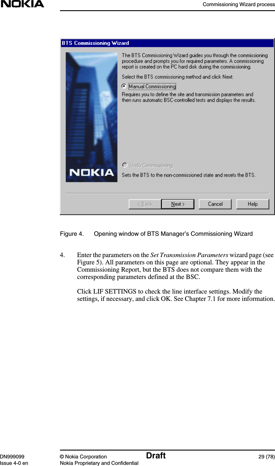 Commissioning Wizard processDN999099 © Nokia Corporation Draft 29 (78)Issue 4-0 en Nokia Proprietary and ConfidentialFigure 4. Opening window of BTS Manager’s Commissioning Wizard4. Enter the parameters on the Set Transmission Parameters wizard page (seeFigure 5). All parameters on this page are optional. They appear in theCommissioning Report, but the BTS does not compare them with thecorresponding parameters defined at the BSC.Click LIF SETTINGS to check the line interface settings. Modify thesettings, if necessary, and click OK. See Chapter 7.1 for more information.