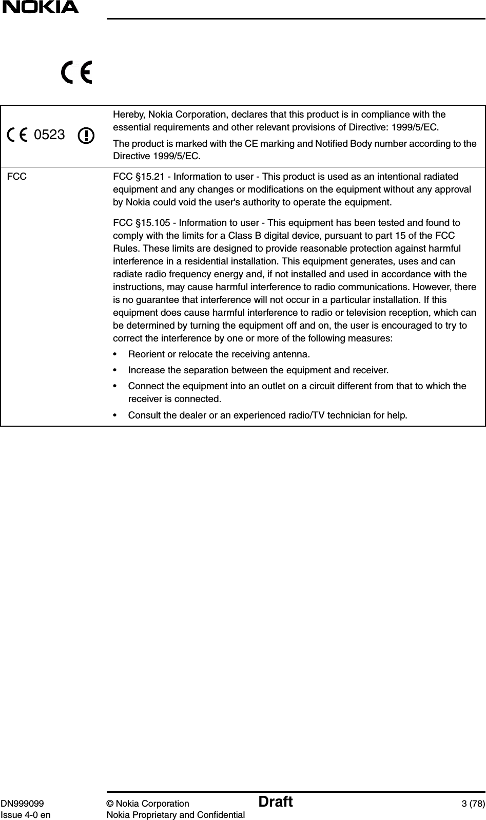 DN999099 © Nokia Corporation Draft 3 (78)Issue 4-0 en Nokia Proprietary and ConfidentialHereby, Nokia Corporation, declares that this product is in compliance with theessential requirements and other relevant provisions of Directive: 1999/5/EC.The product is marked with the CE marking and Notiﬁed Body number according to theDirective 1999/5/EC.FCC FCC §15.21 - Information to user - This product is used as an intentional radiatedequipment and any changes or modiﬁcations on the equipment without any approvalby Nokia could void the user&apos;s authority to operate the equipment.FCC §15.105 - Information to user - This equipment has been tested and found tocomply with the limits for a Class B digital device, pursuant to part 15 of the FCCRules. These limits are designed to provide reasonable protection against harmfulinterference in a residential installation. This equipment generates, uses and canradiate radio frequency energy and, if not installed and used in accordance with theinstructions, may cause harmful interference to radio communications. However, thereis no guarantee that interference will not occur in a particular installation. If thisequipment does cause harmful interference to radio or television reception, which canbe determined by turning the equipment off and on, the user is encouraged to try tocorrect the interference by one or more of the following measures:• Reorient or relocate the receiving antenna.• Increase the separation between the equipment and receiver.• Connect the equipment into an outlet on a circuit different from that to which thereceiver is connected.• Consult the dealer or an experienced radio/TV technician for help.0523
