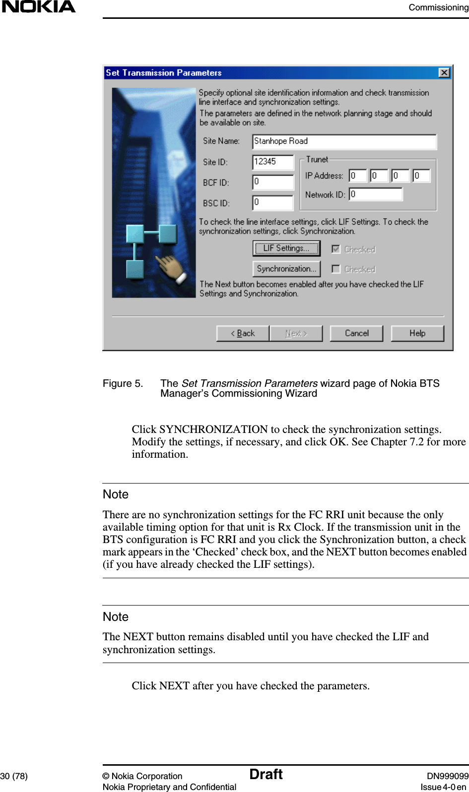 Commissioning30 (78) © Nokia Corporation Draft DN999099Nokia Proprietary and Confidential Issue 4-0 enNoteNoteFigure 5. The Set Transmission Parameters wizard page of Nokia BTSManager’s Commissioning WizardClick SYNCHRONIZATION to check the synchronization settings.Modify the settings, if necessary, and click OK. See Chapter 7.2 for moreinformation.There are no synchronization settings for the FC RRI unit because the onlyavailable timing option for that unit is Rx Clock. If the transmission unit in theBTS configuration is FC RRI and you click the Synchronization button, a checkmark appears in the ‘Checked’ check box, and the NEXT button becomes enabled(if you have already checked the LIF settings).The NEXT button remains disabled until you have checked the LIF andsynchronization settings.Click NEXT after you have checked the parameters.