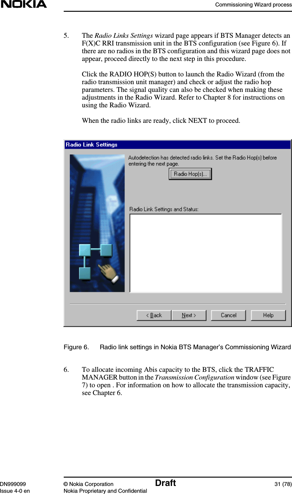 Commissioning Wizard processDN999099 © Nokia Corporation Draft 31 (78)Issue 4-0 en Nokia Proprietary and Confidential5. The Radio Links Settings wizard page appears if BTS Manager detects anF(X)C RRI transmission unit in the BTS configuration (see Figure 6). Ifthere are no radios in the BTS configuration and this wizard page does notappear, proceed directly to the next step in this procedure.Click the RADIO HOP(S) button to launch the Radio Wizard (from theradio transmission unit manager) and check or adjust the radio hopparameters. The signal quality can also be checked when making theseadjustments in the Radio Wizard. Refer to Chapter 8 for instructions onusing the Radio Wizard.When the radio links are ready, click NEXT to proceed.Figure 6. Radio link settings in Nokia BTS Manager’s Commissioning Wizard6. To allocate incoming Abis capacity to the BTS, click the TRAFFICMANAGER button in the Transmission Configuration window (see Figure7) to open . For information on how to allocate the transmission capacity,see Chapter 6.