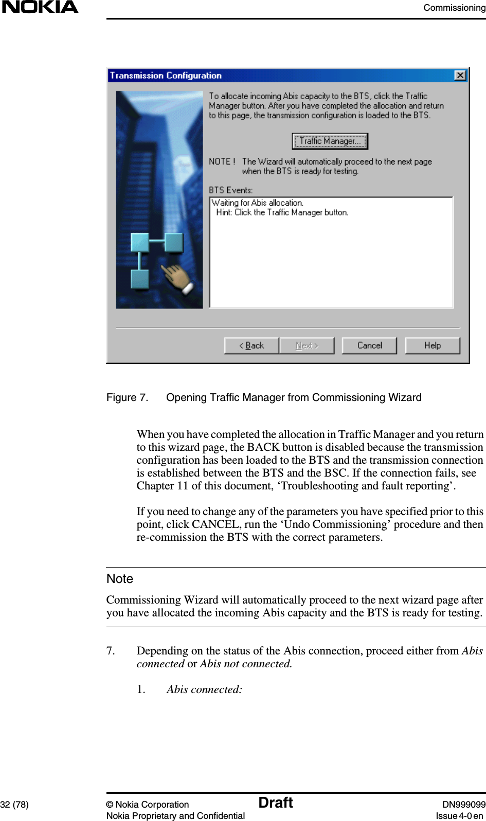 Commissioning32 (78) © Nokia Corporation Draft DN999099Nokia Proprietary and Confidential Issue 4-0 enNoteFigure 7. Opening Traffic Manager from Commissioning WizardWhen you have completed the allocation in Traffic Manager and you returnto this wizard page, the BACK button is disabled because the transmissionconfiguration has been loaded to the BTS and the transmission connectionis established between the BTS and the BSC. If the connection fails, seeChapter 11 of this document, ‘Troubleshooting and fault reporting’.If you need to change any of the parameters you have specified prior to thispoint, click CANCEL, run the ‘Undo Commissioning’ procedure and thenre-commission the BTS with the correct parameters.Commissioning Wizard will automatically proceed to the next wizard page afteryou have allocated the incoming Abis capacity and the BTS is ready for testing.7. Depending on the status of the Abis connection, proceed either from Abisconnected or Abis not connected.1. Abis connected: