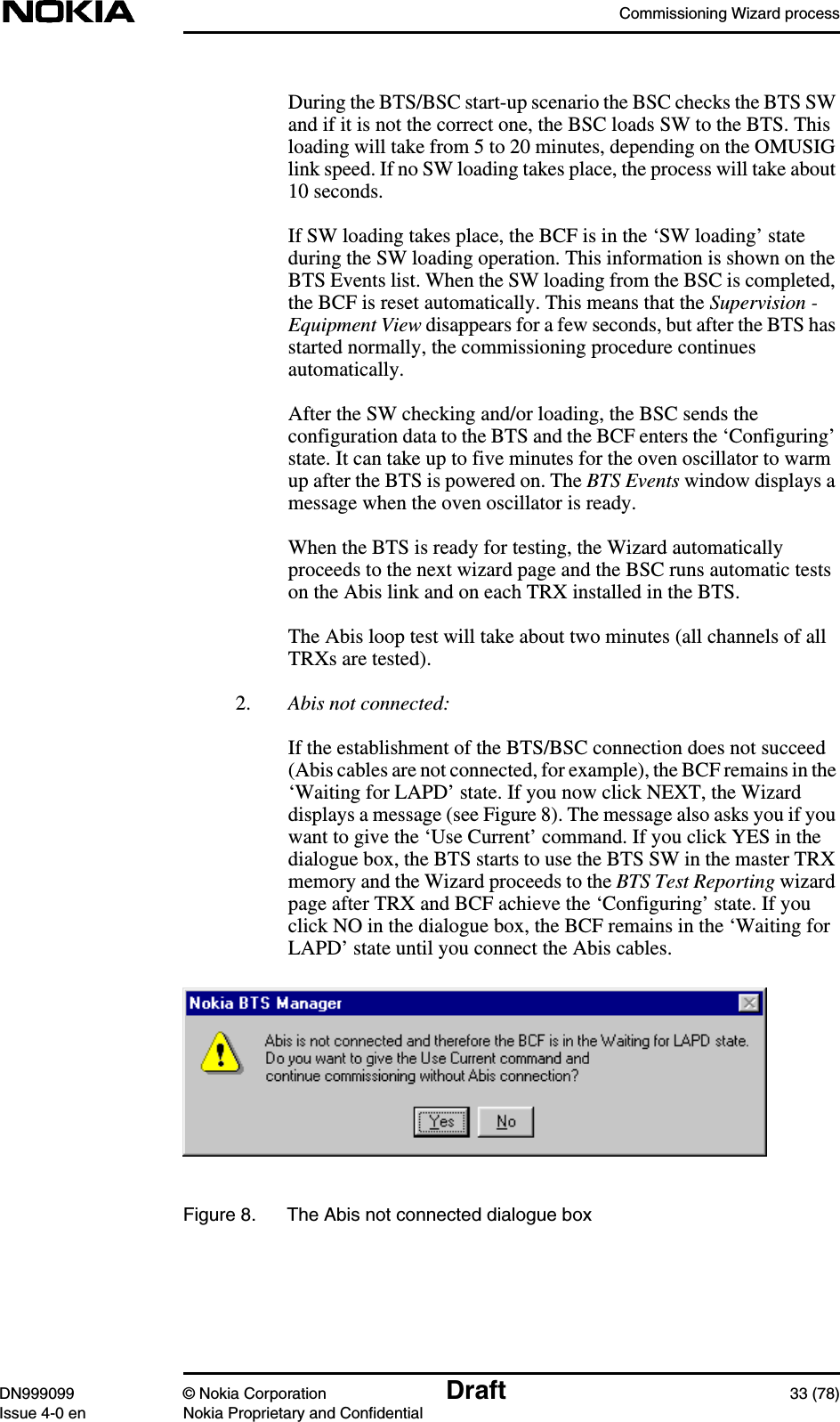 Commissioning Wizard processDN999099 © Nokia Corporation Draft 33 (78)Issue 4-0 en Nokia Proprietary and ConfidentialDuring the BTS/BSC start-up scenario the BSC checks the BTS SWand if it is not the correct one, the BSC loads SW to the BTS. Thisloading will take from 5 to 20 minutes, depending on the OMUSIGlink speed. If no SW loading takes place, the process will take about10 seconds.If SW loading takes place, the BCF is in the ‘SW loading’ stateduring the SW loading operation. This information is shown on theBTS Events list. When the SW loading from the BSC is completed,the BCF is reset automatically. This means that the Supervision -Equipment View disappears for a few seconds, but after the BTS hasstarted normally, the commissioning procedure continuesautomatically.After the SW checking and/or loading, the BSC sends theconfiguration data to the BTS and the BCF enters the ‘Configuring’state. It can take up to five minutes for the oven oscillator to warmup after the BTS is powered on. The BTS Events window displays amessage when the oven oscillator is ready.When the BTS is ready for testing, the Wizard automaticallyproceeds to the next wizard page and the BSC runs automatic testson the Abis link and on each TRX installed in the BTS.The Abis loop test will take about two minutes (all channels of allTRXs are tested).2. Abis not connected:If the establishment of the BTS/BSC connection does not succeed(Abis cables are not connected, for example), the BCF remains in the‘Waiting for LAPD’ state. If you now click NEXT, the Wizarddisplays a message (see Figure 8). The message also asks you if youwant to give the ‘Use Current’ command. If you click YES in thedialogue box, the BTS starts to use the BTS SW in the master TRXmemory and the Wizard proceeds to the BTS Test Reporting wizardpage after TRX and BCF achieve the ‘Configuring’ state. If youclick NO in the dialogue box, the BCF remains in the ‘Waiting forLAPD’ state until you connect the Abis cables.Figure 8. The Abis not connected dialogue box