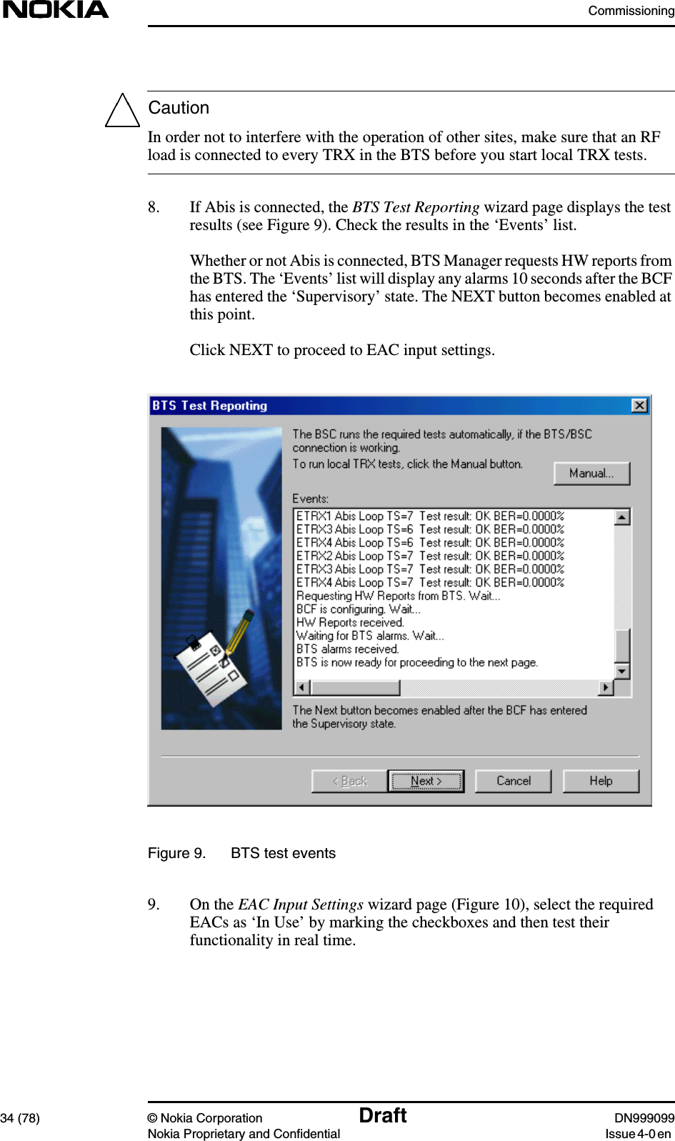 Commissioning34 (78) © Nokia Corporation Draft DN999099Nokia Proprietary and Confidential Issue 4-0 enCautionIn order not to interfere with the operation of other sites, make sure that an RFload is connected to every TRX in the BTS before you start local TRX tests.8. If Abis is connected, the BTS Test Reporting wizard page displays the testresults (see Figure 9). Check the results in the ‘Events’ list.Whether or not Abis is connected, BTS Manager requests HW reports fromthe BTS. The ‘Events’ list will display any alarms 10 seconds after the BCFhas entered the ‘Supervisory’ state. The NEXT button becomes enabled atthis point.Click NEXT to proceed to EAC input settings.Figure 9. BTS test events9. On the EAC Input Settings wizard page (Figure 10), select the requiredEACs as ‘In Use’ by marking the checkboxes and then test theirfunctionality in real time.