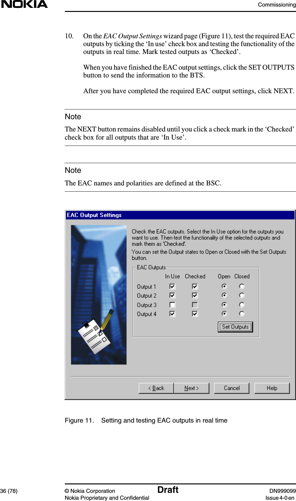 Commissioning36 (78) © Nokia Corporation Draft DN999099Nokia Proprietary and Confidential Issue 4-0 enNoteNote10. On the EAC Output Settings wizard page (Figure 11), test the required EACoutputs by ticking the ‘In use’ check box and testing the functionality of theoutputs in real time. Mark tested outputs as ‘Checked’.When you have finished the EAC output settings, click the SET OUTPUTSbutton to send the information to the BTS.After you have completed the required EAC output settings, click NEXT.The NEXT button remains disabled until you click a check mark in the ‘Checked’check box for all outputs that are ‘In Use’.The EAC names and polarities are defined at the BSC.Figure 11. Setting and testing EAC outputs in real time