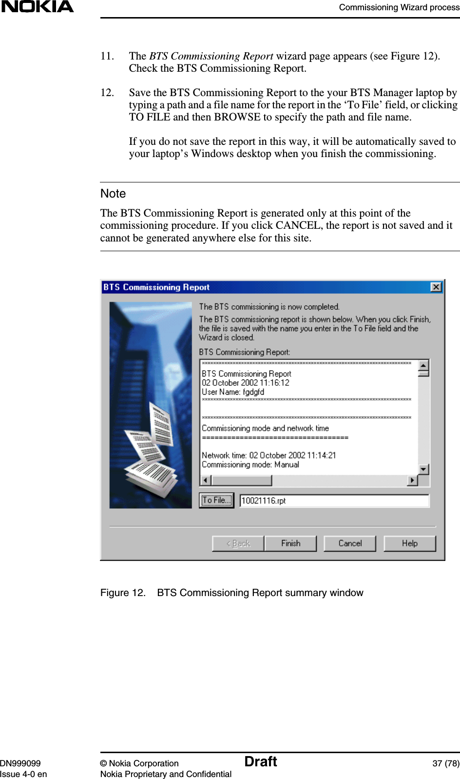 Commissioning Wizard processDN999099 © Nokia Corporation Draft 37 (78)Issue 4-0 en Nokia Proprietary and ConfidentialNote11. The BTS Commissioning Report wizard page appears (see Figure 12).Check the BTS Commissioning Report.12. Save the BTS Commissioning Report to the your BTS Manager laptop bytyping a path and a file name for the report in the ‘To File’ field, or clickingTO FILE and then BROWSE to specify the path and file name.If you do not save the report in this way, it will be automatically saved toyour laptop’s Windows desktop when you finish the commissioning.The BTS Commissioning Report is generated only at this point of thecommissioning procedure. If you click CANCEL, the report is not saved and itcannot be generated anywhere else for this site.Figure 12. BTS Commissioning Report summary window