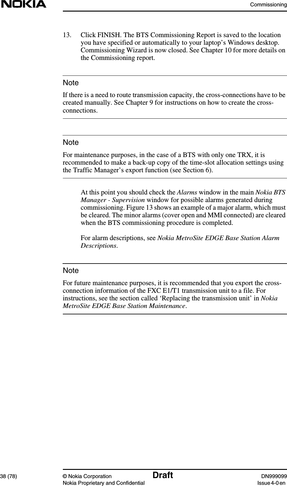 Commissioning38 (78) © Nokia Corporation Draft DN999099Nokia Proprietary and Confidential Issue 4-0 enNoteNoteNote13. Click FINISH. The BTS Commissioning Report is saved to the locationyou have specified or automatically to your laptop’s Windows desktop.Commissioning Wizard is now closed. See Chapter 10 for more details onthe Commissioning report.If there is a need to route transmission capacity, the cross-connections have to becreated manually. See Chapter 9 for instructions on how to create the cross-connections.For maintenance purposes, in the case of a BTS with only one TRX, it isrecommended to make a back-up copy of the time-slot allocation settings usingthe Traffic Manager’s export function (see Section 6).At this point you should check the Alarms window in the main Nokia BTSManager - Supervision window for possible alarms generated duringcommissioning. Figure 13 shows an example of a major alarm, which mustbe cleared. The minor alarms (cover open and MMI connected) are clearedwhen the BTS commissioning procedure is completed.For alarm descriptions, see Nokia MetroSite EDGE Base Station AlarmDescriptions.For future maintenance purposes, it is recommended that you export the cross-connection information of the FXC E1/T1 transmission unit to a file. Forinstructions, see the section called ‘Replacing the transmission unit’ in NokiaMetroSite EDGE Base Station Maintenance.