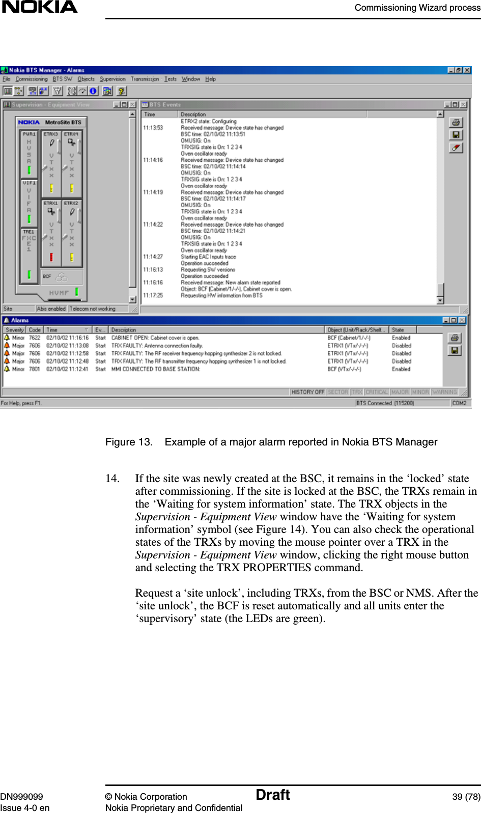 Commissioning Wizard processDN999099 © Nokia Corporation Draft 39 (78)Issue 4-0 en Nokia Proprietary and ConfidentialFigure 13. Example of a major alarm reported in Nokia BTS Manager14. If the site was newly created at the BSC, it remains in the ‘locked’ stateafter commissioning. If the site is locked at the BSC, the TRXs remain inthe ‘Waiting for system information’ state. The TRX objects in theSupervision - Equipment View window have the ‘Waiting for systeminformation’ symbol (see Figure 14). You can also check the operationalstates of the TRXs by moving the mouse pointer over a TRX in theSupervision - Equipment View window, clicking the right mouse buttonand selecting the TRX PROPERTIES command.Request a ‘site unlock’, including TRXs, from the BSC or NMS. After the‘site unlock’, the BCF is reset automatically and all units enter the‘supervisory’ state (the LEDs are green).