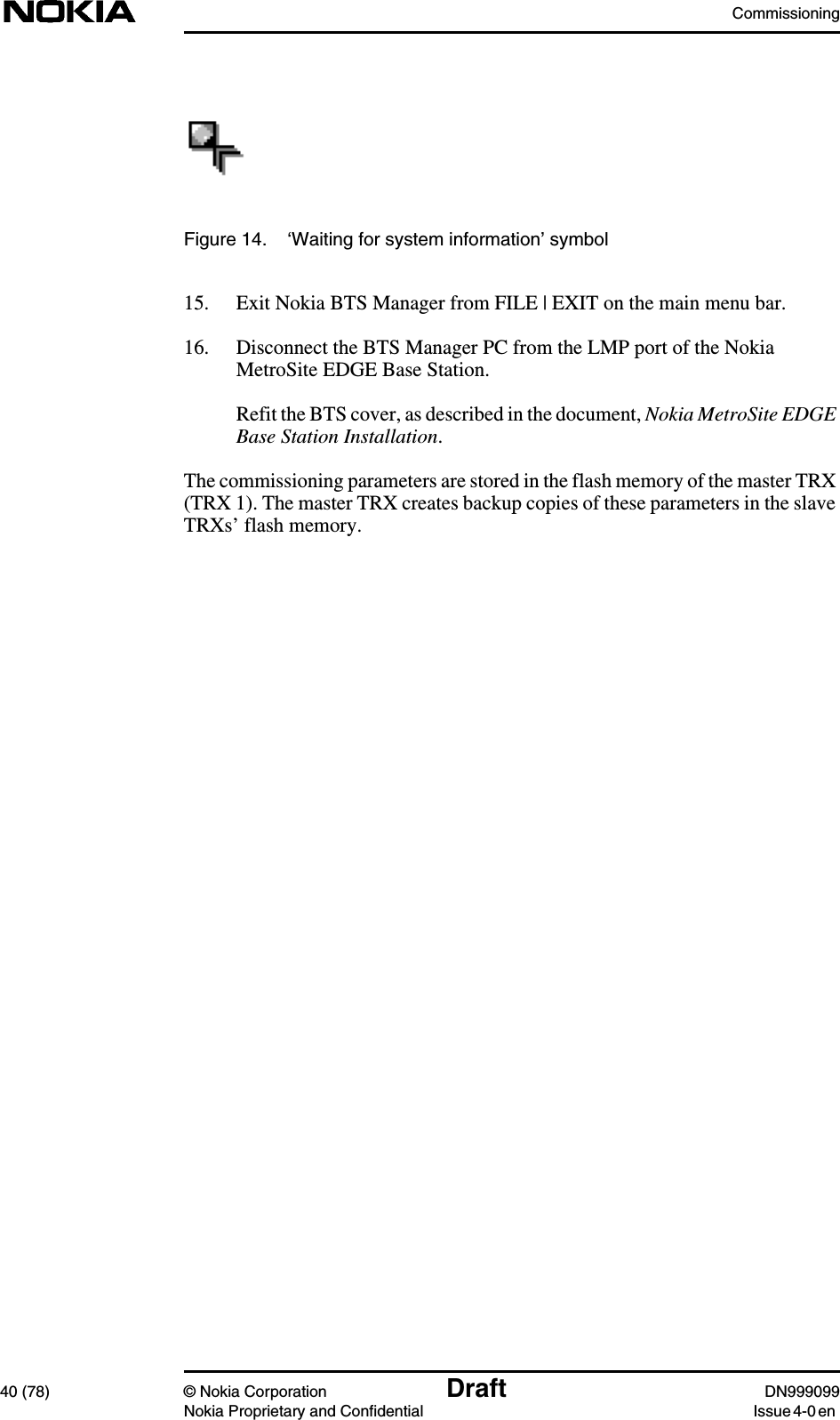 Commissioning40 (78) © Nokia Corporation Draft DN999099Nokia Proprietary and Confidential Issue 4-0 enFigure 14. ‘Waiting for system information’ symbol15. Exit Nokia BTS Manager from FILE | EXIT on the main menu bar.16. Disconnect the BTS Manager PC from the LMP port of the NokiaMetroSite EDGE Base Station.Refit the BTS cover, as described in the document, Nokia MetroSite EDGEBase Station Installation.The commissioning parameters are stored in the flash memory of the master TRX(TRX 1). The master TRX creates backup copies of these parameters in the slaveTRXs’ flash memory.