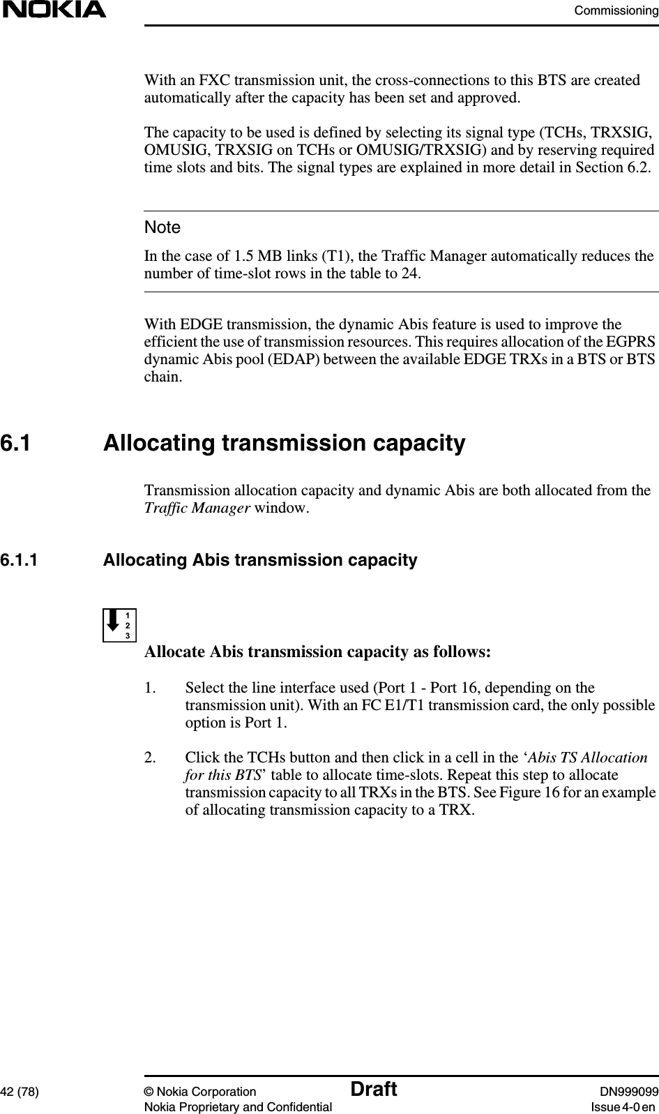 Commissioning42 (78) © Nokia Corporation Draft DN999099Nokia Proprietary and Confidential Issue 4-0 enNoteWith an FXC transmission unit, the cross-connections to this BTS are createdautomatically after the capacity has been set and approved.The capacity to be used is defined by selecting its signal type (TCHs, TRXSIG,OMUSIG, TRXSIG on TCHs or OMUSIG/TRXSIG) and by reserving requiredtime slots and bits. The signal types are explained in more detail in Section 6.2.In the case of 1.5 MB links (T1), the Traffic Manager automatically reduces thenumber of time-slot rows in the table to 24.With EDGE transmission, the dynamic Abis feature is used to improve theefficient the use of transmission resources. This requires allocation of the EGPRSdynamic Abis pool (EDAP) between the available EDGE TRXs in a BTS or BTSchain.6.1 Allocating transmission capacityTransmission allocation capacity and dynamic Abis are both allocated from theTraffic Manager window.6.1.1 Allocating Abis transmission capacityAllocate Abis transmission capacity as follows:1. Select the line interface used (Port 1 - Port 16, depending on thetransmission unit). With an FC E1/T1 transmission card, the only possibleoption is Port 1.2. Click the TCHs button and then click in a cell in the ‘Abis TS Allocationfor this BTS’ table to allocate time-slots. Repeat this step to allocatetransmission capacity to all TRXs in the BTS. See Figure 16 for an exampleof allocating transmission capacity to a TRX.