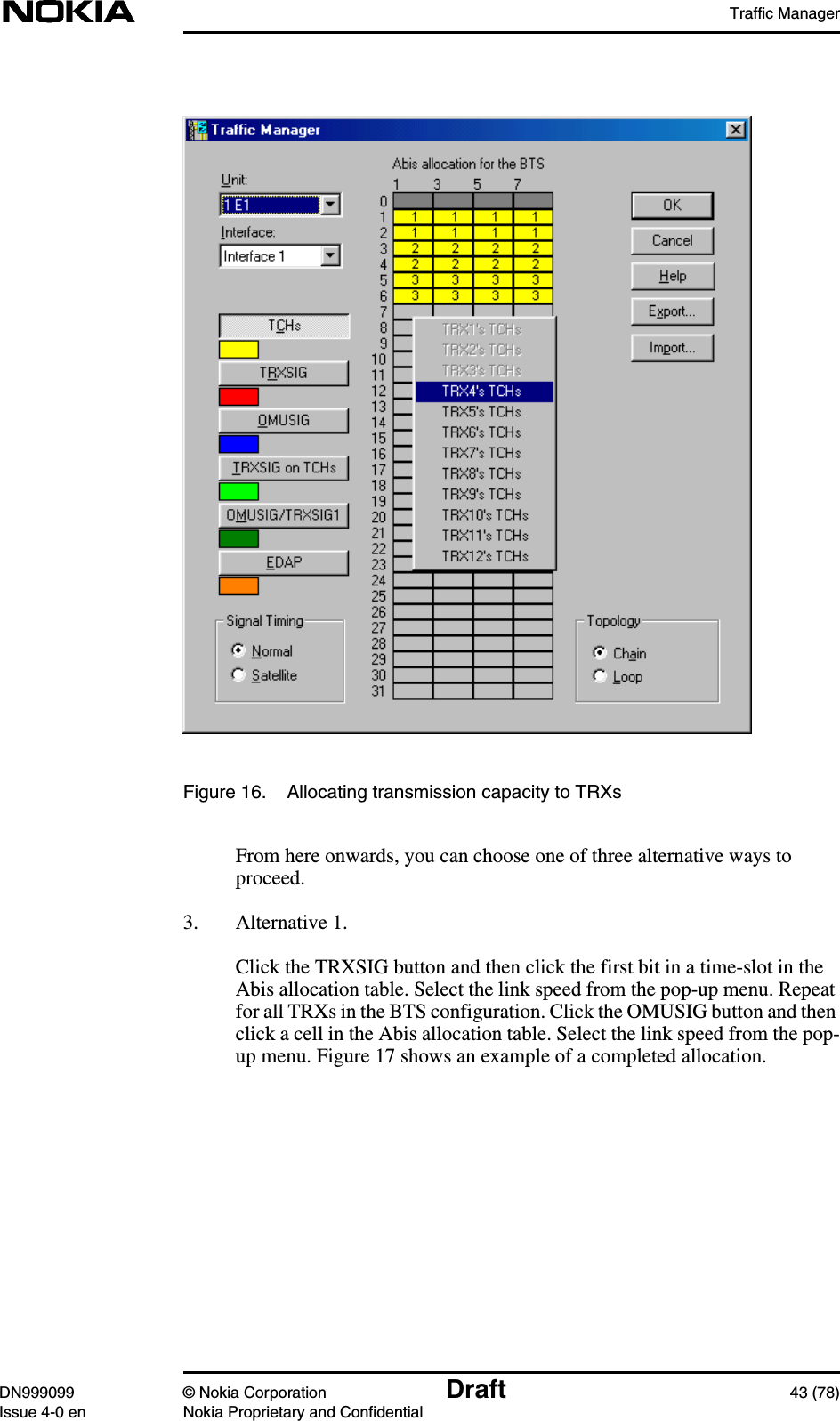 Traffic ManagerDN999099 © Nokia Corporation Draft 43 (78)Issue 4-0 en Nokia Proprietary and ConfidentialFigure 16. Allocating transmission capacity to TRXsFrom here onwards, you can choose one of three alternative ways toproceed.3. Alternative 1.Click the TRXSIG button and then click the first bit in a time-slot in theAbis allocation table. Select the link speed from the pop-up menu. Repeatfor all TRXs in the BTS configuration. Click the OMUSIG button and thenclick a cell in the Abis allocation table. Select the link speed from the pop-up menu. Figure 17 shows an example of a completed allocation.