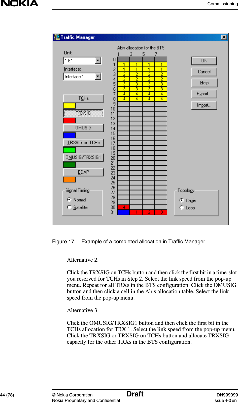 Commissioning44 (78) © Nokia Corporation Draft DN999099Nokia Proprietary and Confidential Issue 4-0 enFigure 17. Example of a completed allocation in Traffic ManagerAlternative 2.Click the TRXSIG on TCHs button and then click the first bit in a time-slotyou reserved for TCHs in Step 2. Select the link speed from the pop-upmenu. Repeat for all TRXs in the BTS configuration. Click the OMUSIGbutton and then click a cell in the Abis allocation table. Select the linkspeed from the pop-up menu.Alternative 3.Click the OMUSIG/TRXSIG1 button and then click the first bit in theTCHs allocation for TRX 1. Select the link speed from the pop-up menu.Click the TRXSIG or TRXSIG on TCHs button and allocate TRXSIGcapacity for the other TRXs in the BTS configuration.