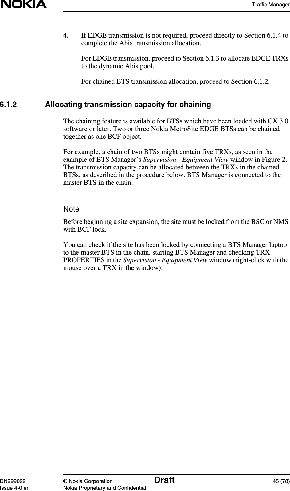 Traffic ManagerDN999099 © Nokia Corporation Draft 45 (78)Issue 4-0 en Nokia Proprietary and ConfidentialNote4. If EDGE transmission is not required, proceed directly to Section 6.1.4 tocomplete the Abis transmission allocation.For EDGE transmission, proceed to Section 6.1.3 to allocate EDGE TRXsto the dynamic Abis pool.For chained BTS transmission allocation, proceed to Section 6.1.2.6.1.2 Allocating transmission capacity for chainingThe chaining feature is available for BTSs which have been loaded with CX 3.0software or later. Two or three Nokia MetroSite EDGE BTSs can be chainedtogether as one BCF object.For example, a chain of two BTSs might contain five TRXs, as seen in theexample of BTS Manager’s Supervision - Equipment View window in Figure 2.The transmission capacity can be allocated between the TRXs in the chainedBTSs, as described in the procedure below. BTS Manager is connected to themaster BTS in the chain.Before beginning a site expansion, the site must be locked from the BSC or NMSwith BCF lock.You can check if the site has been locked by connecting a BTS Manager laptopto the master BTS in the chain, starting BTS Manager and checking TRXPROPERTIES in the Supervision - Equipment View window (right-click with themouse over a TRX in the window).