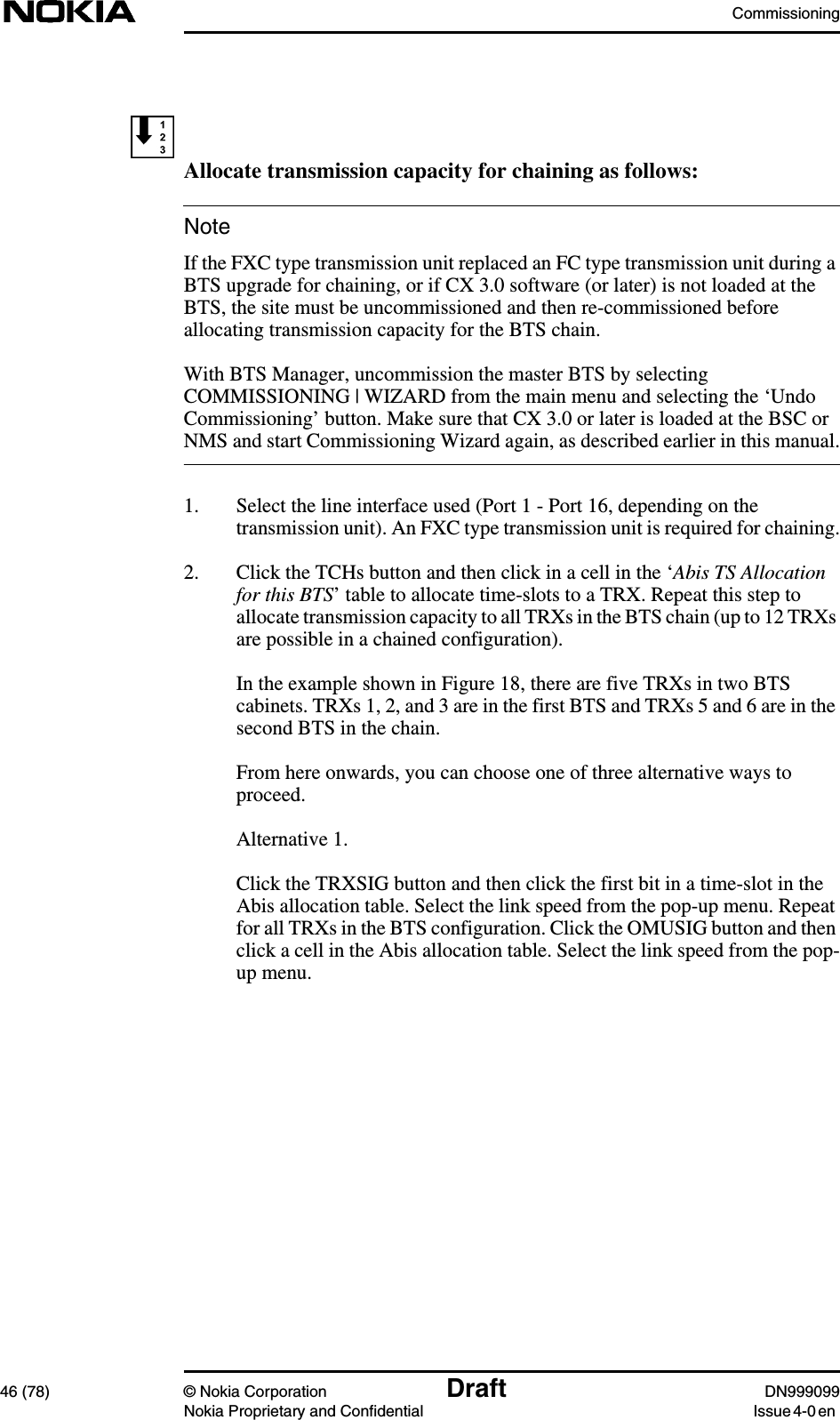 Commissioning46 (78) © Nokia Corporation Draft DN999099Nokia Proprietary and Confidential Issue 4-0 enNoteAllocate transmission capacity for chaining as follows:If the FXC type transmission unit replaced an FC type transmission unit during aBTS upgrade for chaining, or if CX 3.0 software (or later) is not loaded at theBTS, the site must be uncommissioned and then re-commissioned beforeallocating transmission capacity for the BTS chain.With BTS Manager, uncommission the master BTS by selectingCOMMISSIONING | WIZARD from the main menu and selecting the ‘UndoCommissioning’ button. Make sure that CX 3.0 or later is loaded at the BSC orNMS and start Commissioning Wizard again, as described earlier in this manual.1. Select the line interface used (Port 1 - Port 16, depending on thetransmission unit). An FXC type transmission unit is required for chaining.2. Click the TCHs button and then click in a cell in the ‘Abis TS Allocationfor this BTS’ table to allocate time-slots to a TRX. Repeat this step toallocate transmission capacity to all TRXs in the BTS chain (up to 12 TRXsare possible in a chained configuration).In the example shown in Figure 18, there are five TRXs in two BTScabinets. TRXs 1, 2, and 3 are in the first BTS and TRXs 5 and 6 are in thesecond BTS in the chain.From here onwards, you can choose one of three alternative ways toproceed.Alternative 1.Click the TRXSIG button and then click the first bit in a time-slot in theAbis allocation table. Select the link speed from the pop-up menu. Repeatfor all TRXs in the BTS configuration. Click the OMUSIG button and thenclick a cell in the Abis allocation table. Select the link speed from the pop-up menu.