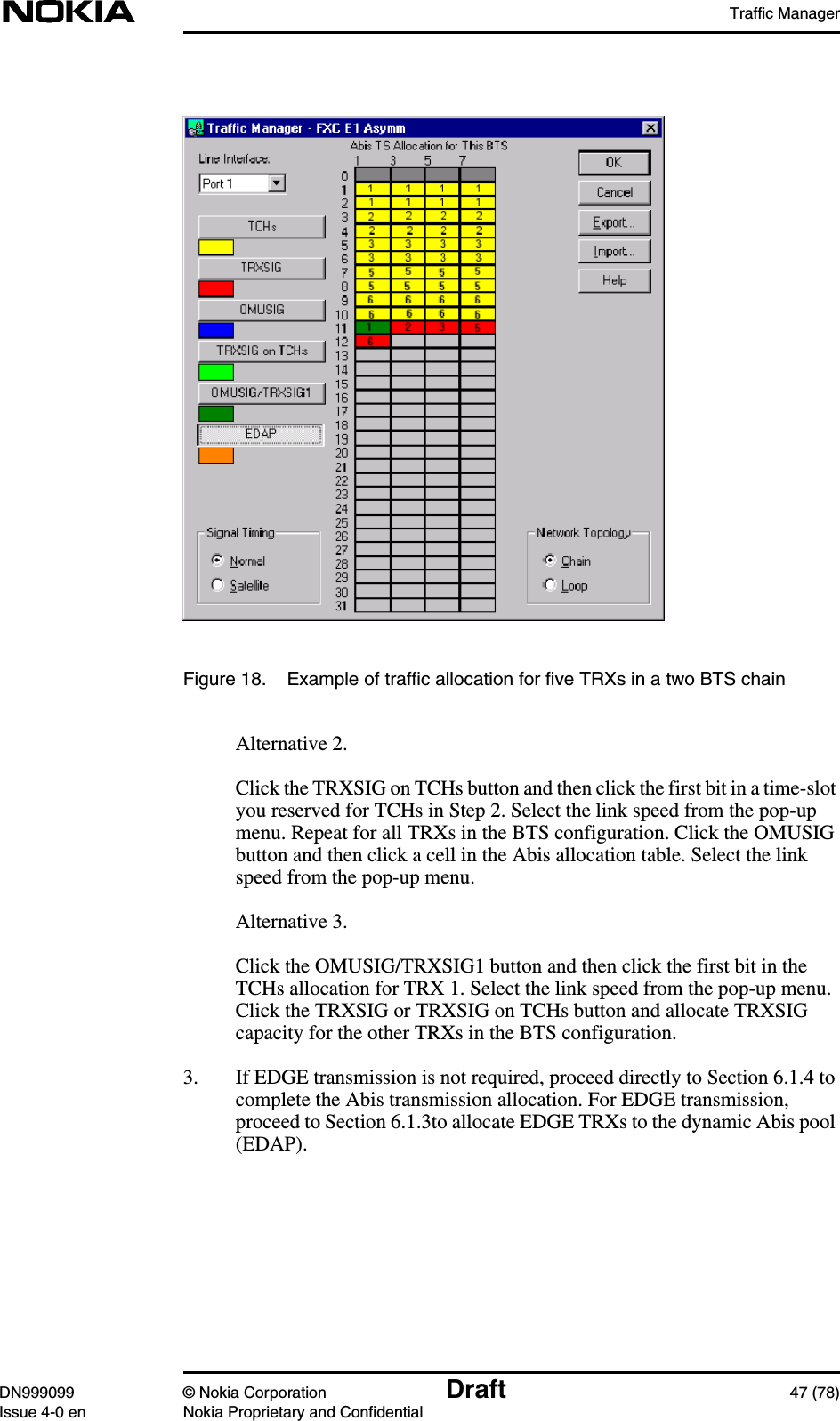 Traffic ManagerDN999099 © Nokia Corporation Draft 47 (78)Issue 4-0 en Nokia Proprietary and ConfidentialFigure 18. Example of traffic allocation for five TRXs in a two BTS chainAlternative 2.Click the TRXSIG on TCHs button and then click the first bit in a time-slotyou reserved for TCHs in Step 2. Select the link speed from the pop-upmenu. Repeat for all TRXs in the BTS configuration. Click the OMUSIGbutton and then click a cell in the Abis allocation table. Select the linkspeed from the pop-up menu.Alternative 3.Click the OMUSIG/TRXSIG1 button and then click the first bit in theTCHs allocation for TRX 1. Select the link speed from the pop-up menu.Click the TRXSIG or TRXSIG on TCHs button and allocate TRXSIGcapacity for the other TRXs in the BTS configuration.3. If EDGE transmission is not required, proceed directly to Section 6.1.4 tocomplete the Abis transmission allocation. For EDGE transmission,proceed to Section 6.1.3to allocate EDGE TRXs to the dynamic Abis pool(EDAP).