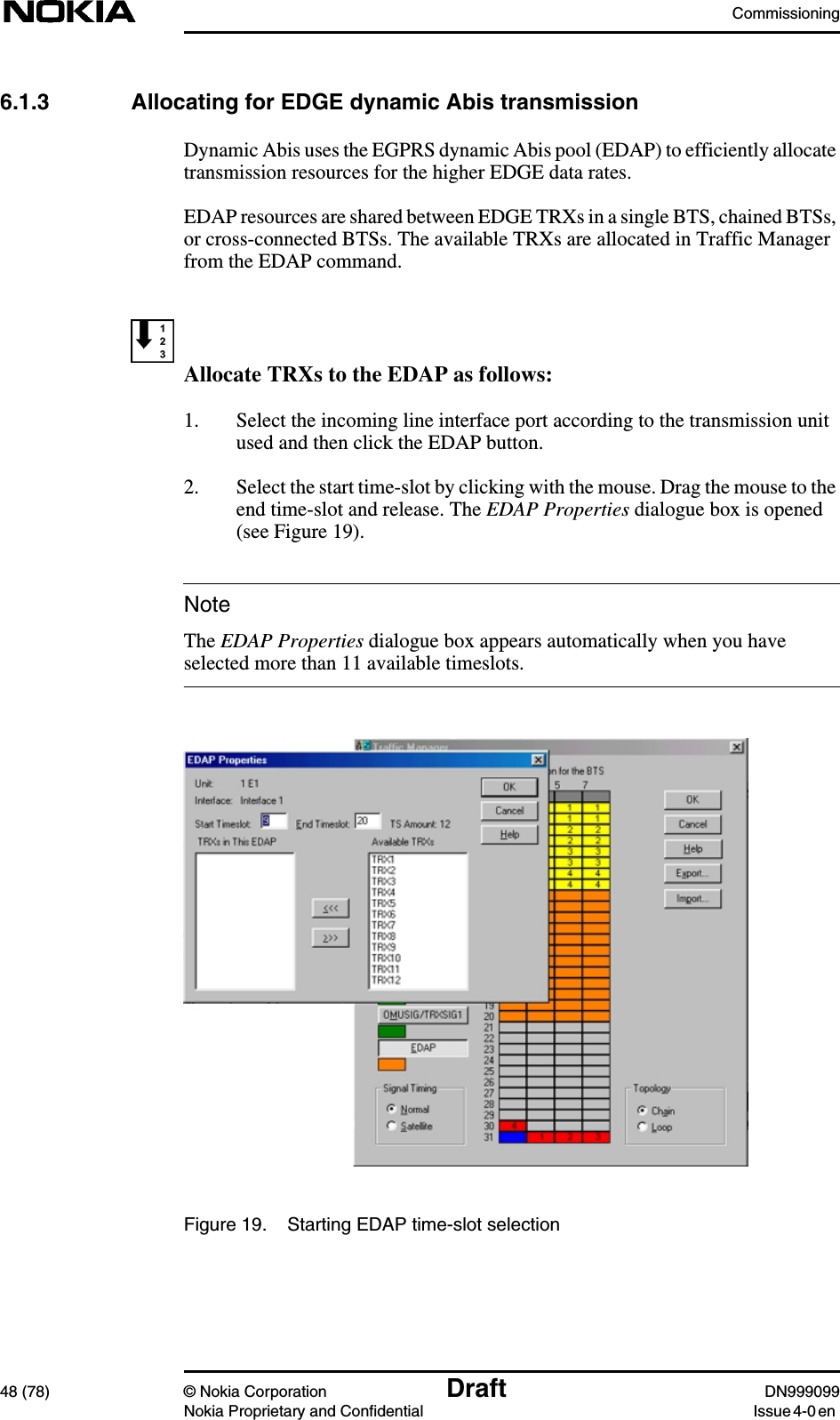 Commissioning48 (78) © Nokia Corporation Draft DN999099Nokia Proprietary and Confidential Issue 4-0 enNote6.1.3 Allocating for EDGE dynamic Abis transmissionDynamic Abis uses the EGPRS dynamic Abis pool (EDAP) to efficiently allocatetransmission resources for the higher EDGE data rates.EDAP resources are shared between EDGE TRXs in a single BTS, chained BTSs,or cross-connected BTSs. The available TRXs are allocated in Traffic Managerfrom the EDAP command.Allocate TRXs to the EDAP as follows:1. Select the incoming line interface port according to the transmission unitused and then click the EDAP button.2. Select the start time-slot by clicking with the mouse. Drag the mouse to theend time-slot and release. The EDAP Properties dialogue box is opened(see Figure 19).The EDAP Properties dialogue box appears automatically when you haveselected more than 11 available timeslots.Figure 19. Starting EDAP time-slot selection