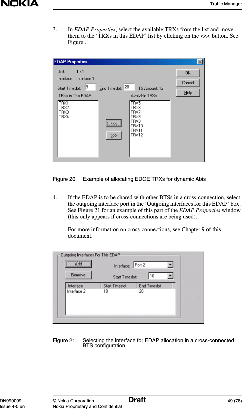 Traffic ManagerDN999099 © Nokia Corporation Draft 49 (78)Issue 4-0 en Nokia Proprietary and Confidential3. In EDAP Properties, select the available TRXs from the list and movethem to the ‘TRXs in this EDAP’ list by clicking on the &lt;&lt;&lt; button. SeeFigure .Figure 20. Example of allocating EDGE TRXs for dynamic Abis4. If the EDAP is to be shared with other BTSs in a cross-connection, selectthe outgoing interface port in the ‘Outgoing interfaces for this EDAP’ box.See Figure 21 for an example of this part of the EDAP Properties window(this only appears if cross-connections are being used).For more information on cross-connections, see Chapter 9 of thisdocument.Figure 21. Selecting the interface for EDAP allocation in a cross-connectedBTS configuration