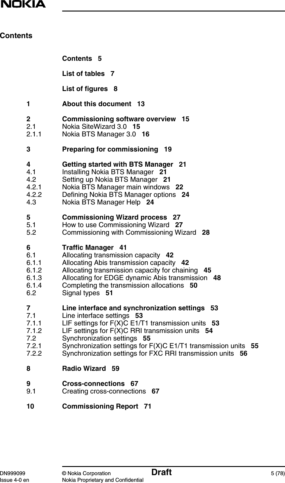 DN999099 © Nokia Corporation Draft 5 (78)Issue 4-0 en Nokia Proprietary and ConfidentialContentsContents 5List of tables 7List of figures 81 About this document 132 Commissioning software overview 152.1 Nokia SiteWizard 3.0 152.1.1 Nokia BTS Manager 3.0 163 Preparing for commissioning 194 Getting started with BTS Manager 214.1 Installing Nokia BTS Manager 214.2 Setting up Nokia BTS Manager 214.2.1 Nokia BTS Manager main windows 224.2.2 Defining Nokia BTS Manager options 244.3 Nokia BTS Manager Help 245 Commissioning Wizard process 275.1 How to use Commissioning Wizard 275.2 Commissioning with Commissioning Wizard 286 Traffic Manager 416.1 Allocating transmission capacity 426.1.1 Allocating Abis transmission capacity 426.1.2 Allocating transmission capacity for chaining 456.1.3 Allocating for EDGE dynamic Abis transmission 486.1.4 Completing the transmission allocations 506.2 Signal types 517 Line interface and synchronization settings 537.1 Line interface settings 537.1.1 LIF settings for F(X)C E1/T1 transmission units 537.1.2 LIF settings for F(X)C RRI transmission units 547.2 Synchronization settings 557.2.1 Synchronization settings for F(X)C E1/T1 transmission units 557.2.2 Synchronization settings for FXC RRI transmission units 568 Radio Wizard 599 Cross-connections 679.1 Creating cross-connections 6710 Commissioning Report 71