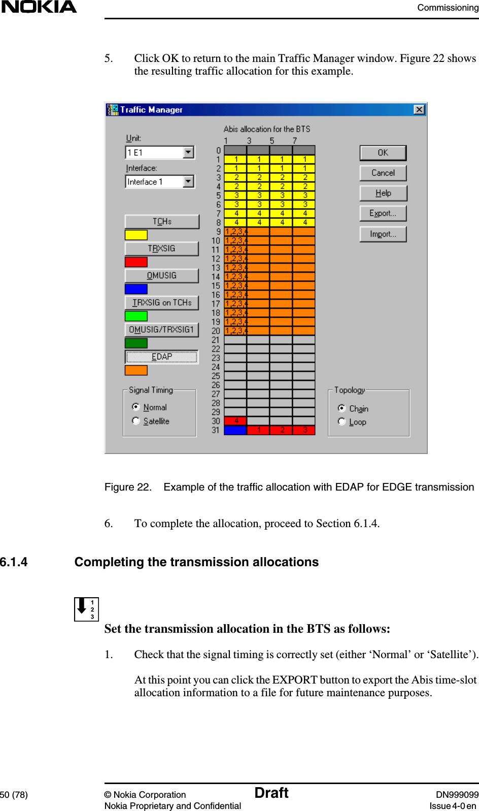 Commissioning50 (78) © Nokia Corporation Draft DN999099Nokia Proprietary and Confidential Issue 4-0 en5. Click OK to return to the main Traffic Manager window. Figure 22 showsthe resulting traffic allocation for this example.Figure 22. Example of the traffic allocation with EDAP for EDGE transmission6. To complete the allocation, proceed to Section 6.1.4.6.1.4 Completing the transmission allocationsSet the transmission allocation in the BTS as follows:1. Check that the signal timing is correctly set (either ‘Normal’ or ‘Satellite’).At this point you can click the EXPORT button to export the Abis time-slotallocation information to a file for future maintenance purposes.