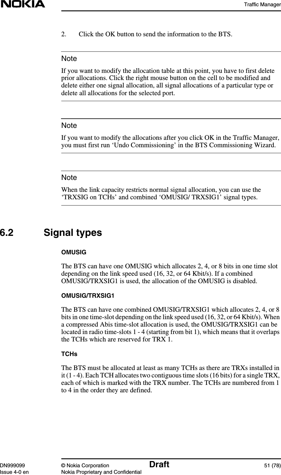 Traffic ManagerDN999099 © Nokia Corporation Draft 51 (78)Issue 4-0 en Nokia Proprietary and ConfidentialNoteNoteNote2. Click the OK button to send the information to the BTS.If you want to modify the allocation table at this point, you have to first deleteprior allocations. Click the right mouse button on the cell to be modified anddelete either one signal allocation, all signal allocations of a particular type ordelete all allocations for the selected port.If you want to modify the allocations after you click OK in the Traffic Manager,you must first run ‘Undo Commissioning’ in the BTS Commissioning Wizard.When the link capacity restricts normal signal allocation, you can use the‘TRXSIG on TCHs’ and combined ‘OMUSIG/ TRXSIG1’ signal types.6.2 Signal typesOMUSIGThe BTS can have one OMUSIG which allocates 2, 4, or 8 bits in one time slotdepending on the link speed used (16, 32, or 64 Kbit/s). If a combinedOMUSIG/TRXSIG1 is used, the allocation of the OMUSIG is disabled.OMUSIG/TRXSIG1The BTS can have one combined OMUSIG/TRXSIG1 which allocates 2, 4, or 8bits in one time-slot depending on the link speed used (16, 32, or 64 Kbit/s). Whena compressed Abis time-slot allocation is used, the OMUSIG/TRXSIG1 can belocated in radio time-slots 1 - 4 (starting from bit 1), which means that it overlapsthe TCHs which are reserved for TRX 1.TCHsThe BTS must be allocated at least as many TCHs as there are TRXs installed init (1 - 4). Each TCH allocates two contiguous time slots (16 bits) for a single TRX,each of which is marked with the TRX number. The TCHs are numbered from 1to 4 in the order they are defined.