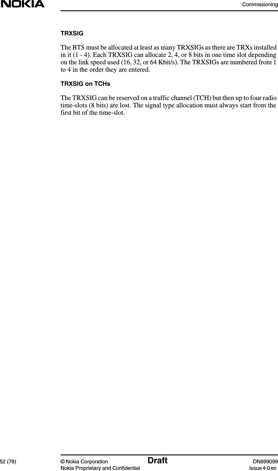 Commissioning52 (78) © Nokia Corporation Draft DN999099Nokia Proprietary and Confidential Issue 4-0 enTRXSIGThe BTS must be allocated at least as many TRXSIGs as there are TRXs installedin it (1 - 4). Each TRXSIG can allocate 2, 4, or 8 bits in one time slot dependingon the link speed used (16, 32, or 64 Kbit/s). The TRXSIGs are numbered from 1to 4 in the order they are entered.TRXSIG on TCHsThe TRXSIG can be reserved on a traffic channel (TCH) but then up to four radiotime-slots (8 bits) are lost. The signal type allocation must always start from thefirst bit of the time-slot.