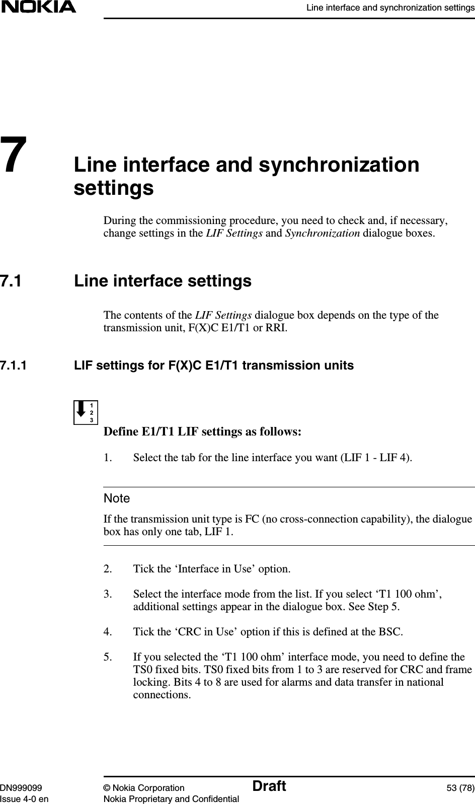 Line interface and synchronization settingsDN999099 © Nokia Corporation Draft 53 (78)Issue 4-0 en Nokia Proprietary and ConfidentialNote7Line interface and synchronizationsettingsDuring the commissioning procedure, you need to check and, if necessary,change settings in the LIF Settings and Synchronization dialogue boxes.7.1 Line interface settingsThe contents of the LIF Settings dialogue box depends on the type of thetransmission unit, F(X)C E1/T1 or RRI.7.1.1 LIF settings for F(X)C E1/T1 transmission unitsDefine E1/T1 LIF settings as follows:1. Select the tab for the line interface you want (LIF 1 - LIF 4).If the transmission unit type is FC (no cross-connection capability), the dialoguebox has only one tab, LIF 1.2. Tick the ‘Interface in Use’ option.3. Select the interface mode from the list. If you select ‘T1 100 ohm’,additional settings appear in the dialogue box. See Step 5.4. Tick the ‘CRC in Use’ option if this is defined at the BSC.5. If you selected the ‘T1 100 ohm’ interface mode, you need to define theTS0 fixed bits. TS0 fixed bits from 1 to 3 are reserved for CRC and framelocking. Bits 4 to 8 are used for alarms and data transfer in nationalconnections.