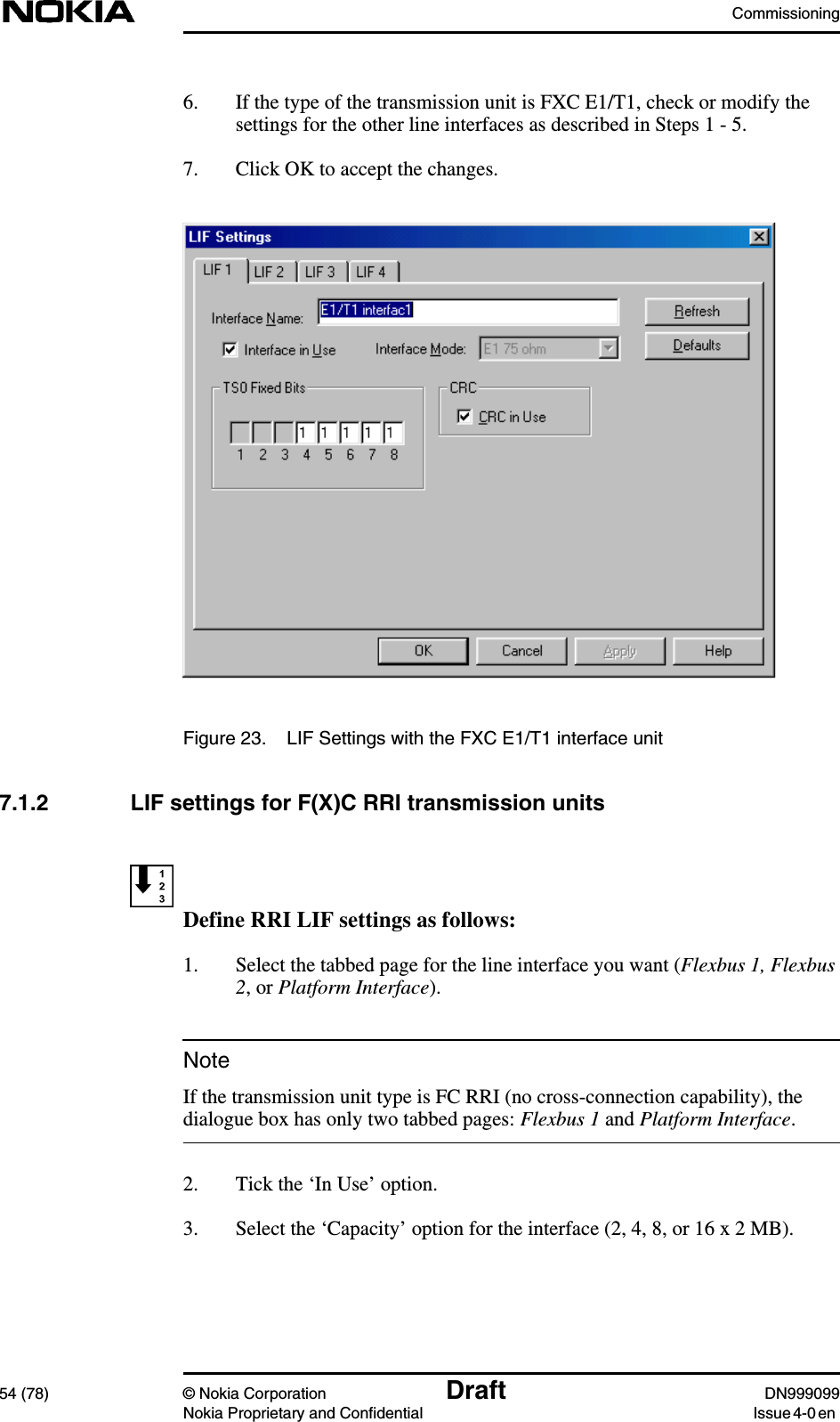 Commissioning54 (78) © Nokia Corporation Draft DN999099Nokia Proprietary and Confidential Issue 4-0 enNote6. If the type of the transmission unit is FXC E1/T1, check or modify thesettings for the other line interfaces as described in Steps 1 - 5.7. Click OK to accept the changes.Figure 23. LIF Settings with the FXC E1/T1 interface unit7.1.2 LIF settings for F(X)C RRI transmission unitsDefine RRI LIF settings as follows:1. Select the tabbed page for the line interface you want (Flexbus 1, Flexbus2, or Platform Interface).If the transmission unit type is FC RRI (no cross-connection capability), thedialogue box has only two tabbed pages: Flexbus 1 and Platform Interface.2. Tick the ‘In Use’ option.3. Select the ‘Capacity’ option for the interface (2, 4, 8, or 16 x 2 MB).