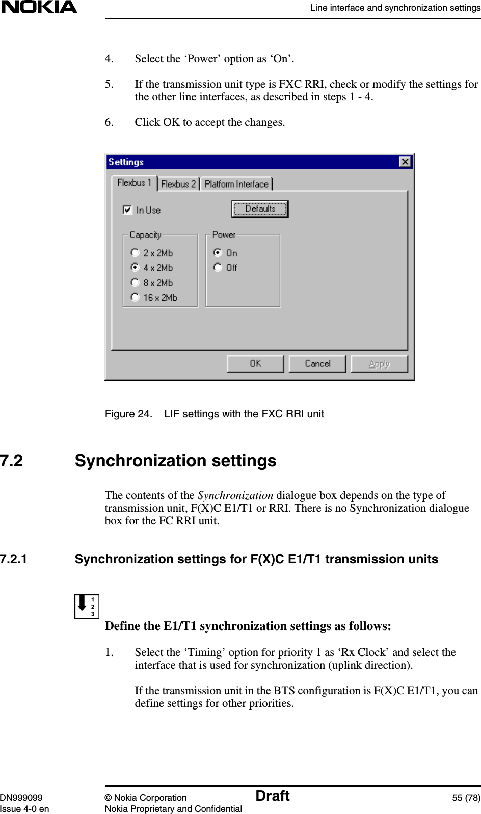 Line interface and synchronization settingsDN999099 © Nokia Corporation Draft 55 (78)Issue 4-0 en Nokia Proprietary and Confidential4. Select the ‘Power’ option as ‘On’.5. If the transmission unit type is FXC RRI, check or modify the settings forthe other line interfaces, as described in steps 1 - 4.6. Click OK to accept the changes.Figure 24. LIF settings with the FXC RRI unit7.2 Synchronization settingsThe contents of the Synchronization dialogue box depends on the type oftransmission unit, F(X)C E1/T1 or RRI. There is no Synchronization dialoguebox for the FC RRI unit.7.2.1 Synchronization settings for F(X)C E1/T1 transmission unitsDefine the E1/T1 synchronization settings as follows:1. Select the ‘Timing’ option for priority 1 as ‘Rx Clock’ and select theinterface that is used for synchronization (uplink direction).If the transmission unit in the BTS configuration is F(X)C E1/T1, you candefine settings for other priorities.