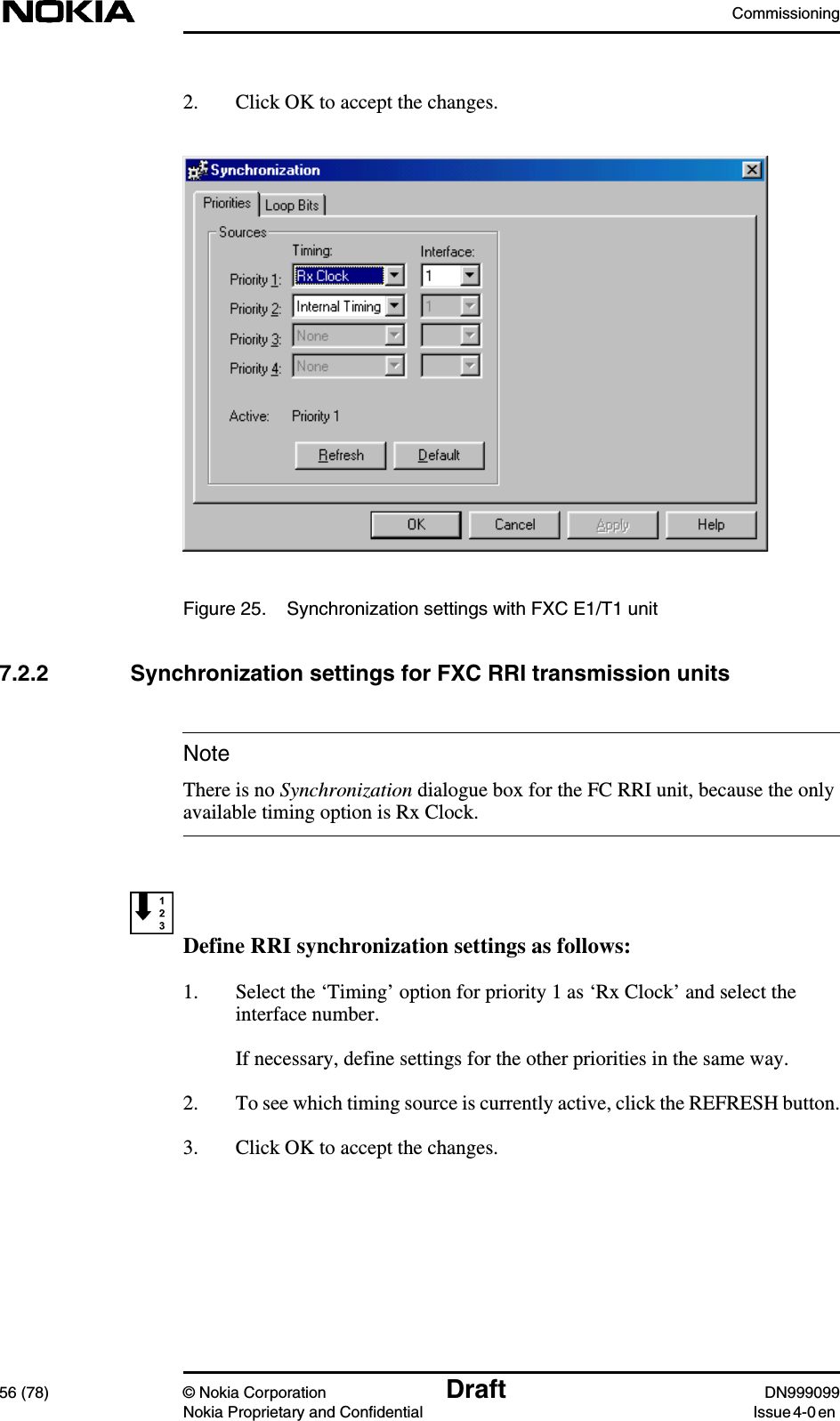 Commissioning56 (78) © Nokia Corporation Draft DN999099Nokia Proprietary and Confidential Issue 4-0 enNote2. Click OK to accept the changes.Figure 25. Synchronization settings with FXC E1/T1 unit7.2.2 Synchronization settings for FXC RRI transmission unitsThere is no Synchronization dialogue box for the FC RRI unit, because the onlyavailable timing option is Rx Clock.Define RRI synchronization settings as follows:1. Select the ‘Timing’ option for priority 1 as ‘Rx Clock’ and select theinterface number.If necessary, define settings for the other priorities in the same way.2. To see which timing source is currently active, click the REFRESH button.3. Click OK to accept the changes.