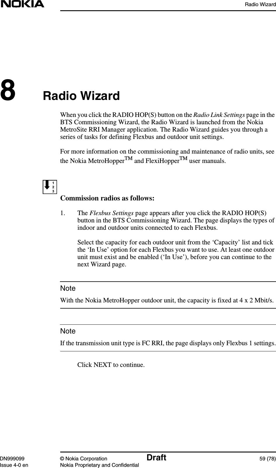 Radio WizardDN999099 © Nokia Corporation Draft 59 (78)Issue 4-0 en Nokia Proprietary and ConfidentialNoteNote8Radio WizardWhen you click the RADIO HOP(S) button on the Radio Link Settings page in theBTS Commissioning Wizard, the Radio Wizard is launched from the NokiaMetroSite RRI Manager application. The Radio Wizard guides you through aseries of tasks for defining Flexbus and outdoor unit settings.For more information on the commissioning and maintenance of radio units, seethe Nokia MetroHopperTM and FlexiHopperTM user manuals.Commission radios as follows:1. The Flexbus Settings page appears after you click the RADIO HOP(S)button in the BTS Commissioning Wizard. The page displays the types ofindoor and outdoor units connected to each Flexbus.Select the capacity for each outdoor unit from the ‘Capacity’ list and tickthe ‘In Use’ option for each Flexbus you want to use. At least one outdoorunit must exist and be enabled (‘In Use’), before you can continue to thenext Wizard page.With the Nokia MetroHopper outdoor unit, the capacity is fixed at 4 x 2 Mbit/s.If the transmission unit type is FC RRI, the page displays only Flexbus 1 settings.Click NEXT to continue.