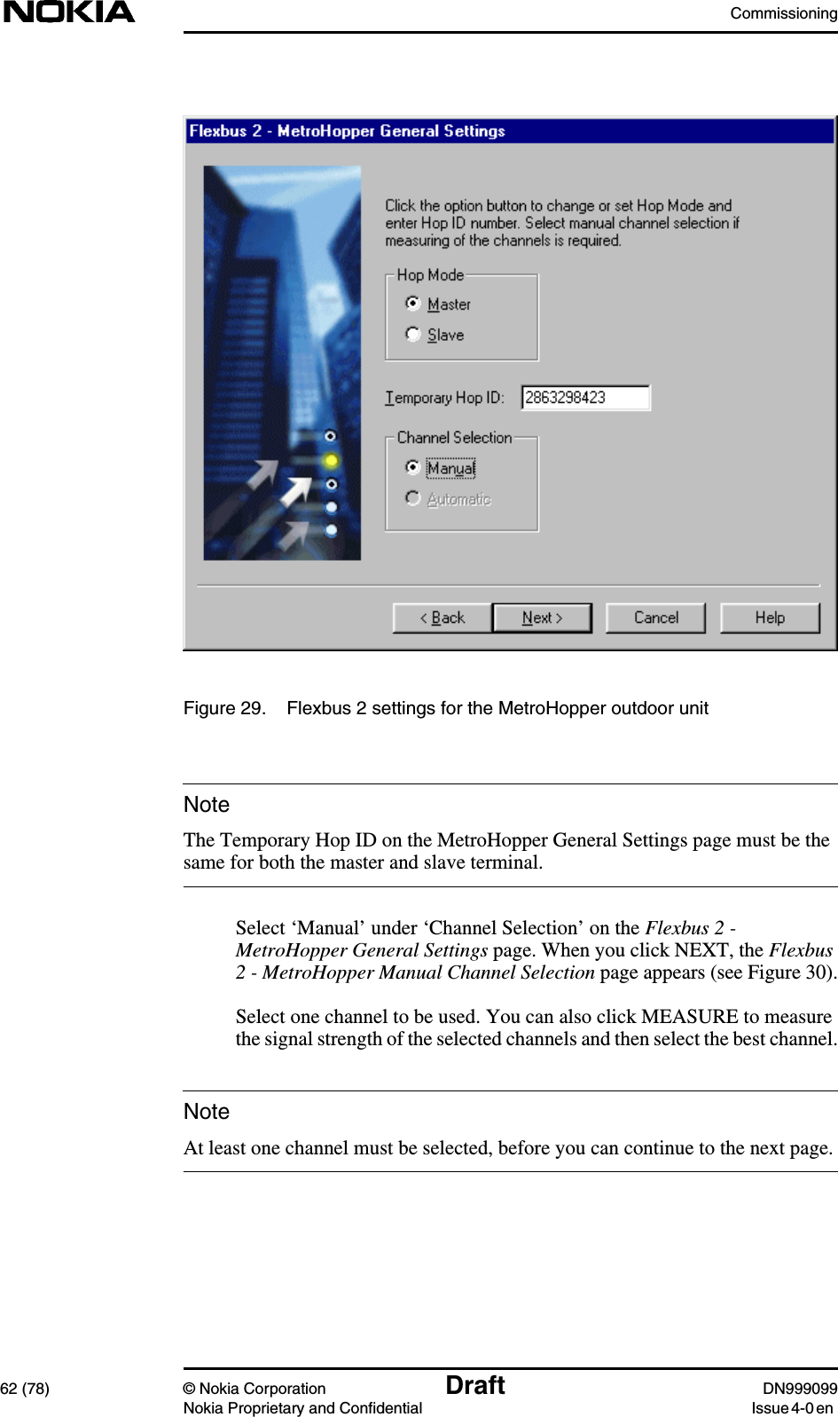 Commissioning62 (78) © Nokia Corporation Draft DN999099Nokia Proprietary and Confidential Issue 4-0 enNoteNoteFigure 29. Flexbus 2 settings for the MetroHopper outdoor unitThe Temporary Hop ID on the MetroHopper General Settings page must be thesame for both the master and slave terminal.Select ‘Manual’ under ‘Channel Selection’ on the Flexbus 2 -MetroHopper General Settings page. When you click NEXT, the Flexbus2 - MetroHopper Manual Channel Selection page appears (see Figure 30).Select one channel to be used. You can also click MEASURE to measurethe signal strength of the selected channels and then select the best channel.At least one channel must be selected, before you can continue to the next page.