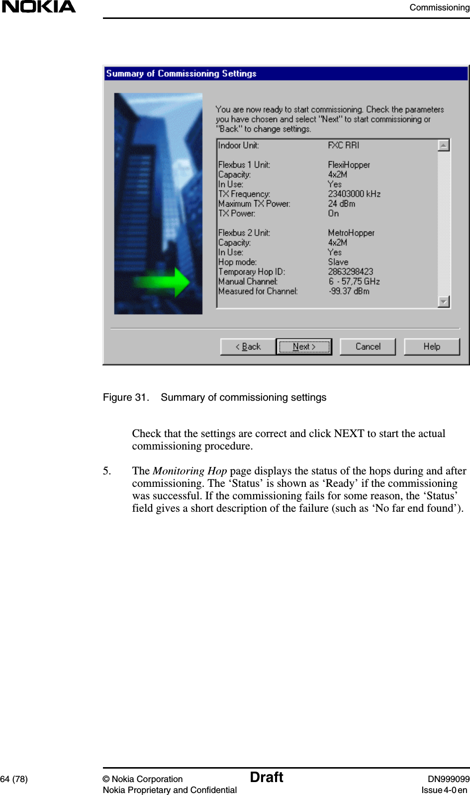 Commissioning64 (78) © Nokia Corporation Draft DN999099Nokia Proprietary and Confidential Issue 4-0 enFigure 31. Summary of commissioning settingsCheck that the settings are correct and click NEXT to start the actualcommissioning procedure.5. The Monitoring Hop page displays the status of the hops during and aftercommissioning. The ‘Status’ is shown as ‘Ready’ if the commissioningwas successful. If the commissioning fails for some reason, the ‘Status’field gives a short description of the failure (such as ‘No far end found’).