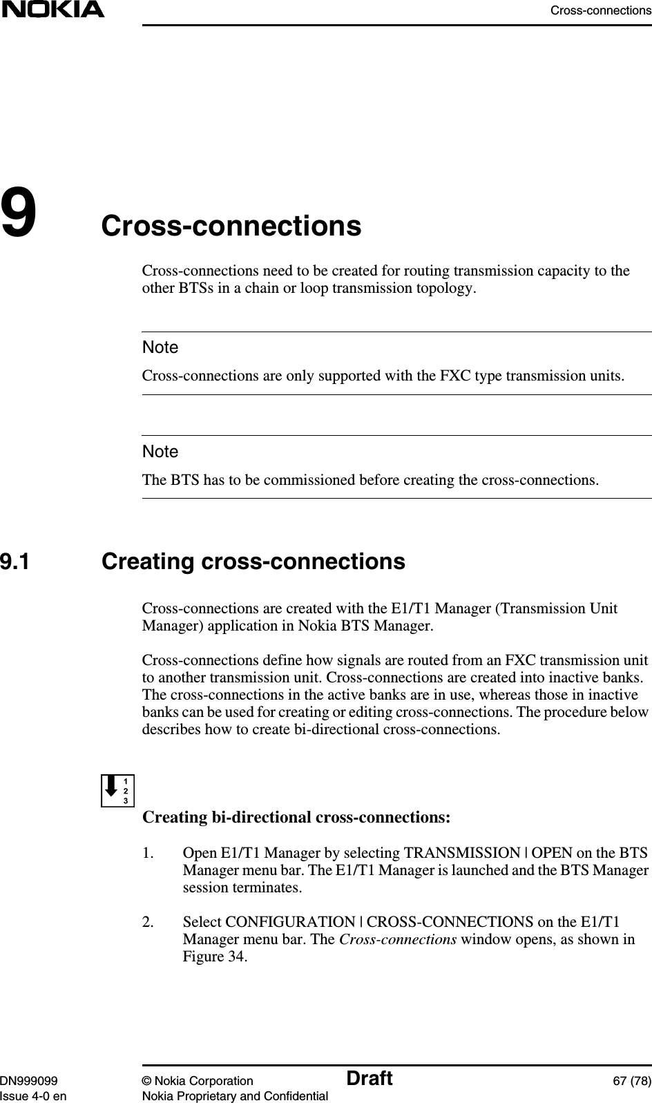 Cross-connectionsDN999099 © Nokia Corporation Draft 67 (78)Issue 4-0 en Nokia Proprietary and ConfidentialNoteNote9Cross-connectionsCross-connections need to be created for routing transmission capacity to theother BTSs in a chain or loop transmission topology.Cross-connections are only supported with the FXC type transmission units.The BTS has to be commissioned before creating the cross-connections.9.1 Creating cross-connectionsCross-connections are created with the E1/T1 Manager (Transmission UnitManager) application in Nokia BTS Manager.Cross-connections define how signals are routed from an FXC transmission unitto another transmission unit. Cross-connections are created into inactive banks.The cross-connections in the active banks are in use, whereas those in inactivebanks can be used for creating or editing cross-connections. The procedure belowdescribes how to create bi-directional cross-connections.Creating bi-directional cross-connections:1. Open E1/T1 Manager by selecting TRANSMISSION | OPEN on the BTSManager menu bar. The E1/T1 Manager is launched and the BTS Managersession terminates.2. Select CONFIGURATION | CROSS-CONNECTIONS on the E1/T1Manager menu bar. The Cross-connections window opens, as shown inFigure 34.