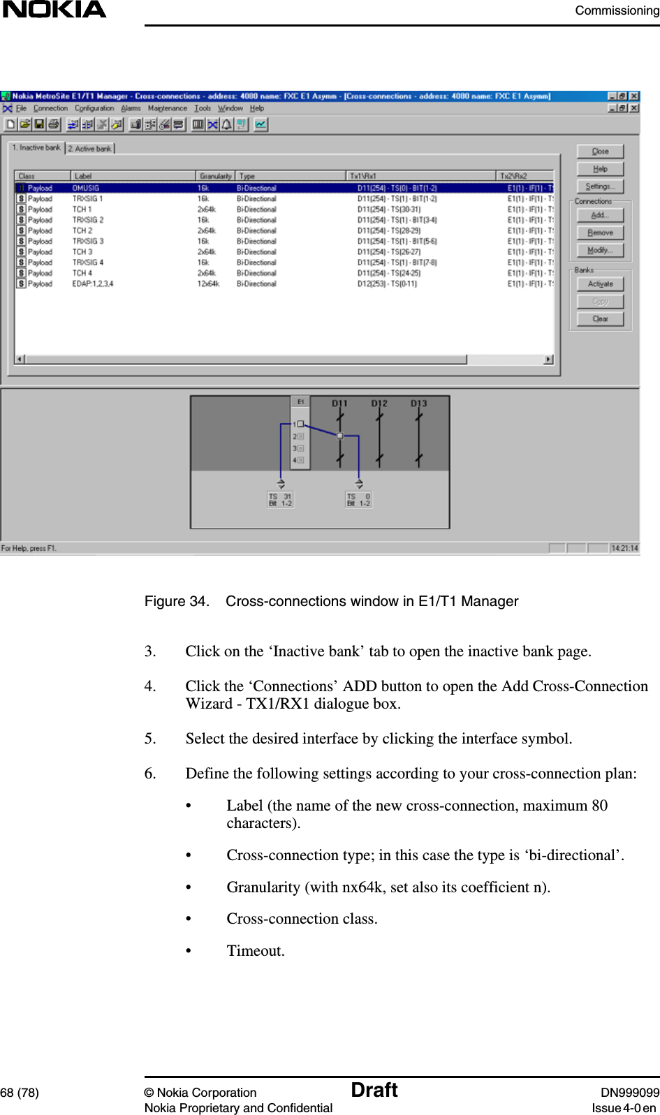 Commissioning68 (78) © Nokia Corporation Draft DN999099Nokia Proprietary and Confidential Issue 4-0 enFigure 34. Cross-connections window in E1/T1 Manager3. Click on the ‘Inactive bank’ tab to open the inactive bank page.4. Click the ‘Connections’ ADD button to open the Add Cross-ConnectionWizard - TX1/RX1 dialogue box.5. Select the desired interface by clicking the interface symbol.6. Define the following settings according to your cross-connection plan:• Label (the name of the new cross-connection, maximum 80characters).• Cross-connection type; in this case the type is ‘bi-directional’.• Granularity (with nx64k, set also its coefficient n).• Cross-connection class.• Timeout.