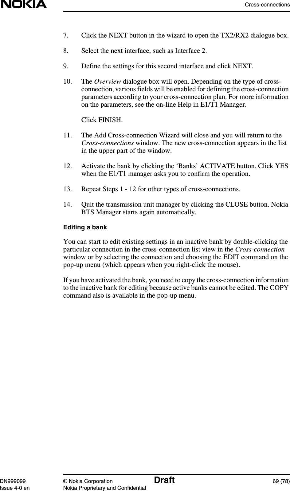 Cross-connectionsDN999099 © Nokia Corporation Draft 69 (78)Issue 4-0 en Nokia Proprietary and Confidential7. Click the NEXT button in the wizard to open the TX2/RX2 dialogue box.8. Select the next interface, such as Interface 2.9. Define the settings for this second interface and click NEXT.10. The Overview dialogue box will open. Depending on the type of cross-connection, various fields will be enabled for defining the cross-connectionparameters according to your cross-connection plan. For more informationon the parameters, see the on-line Help in E1/T1 Manager.Click FINISH.11. The Add Cross-connection Wizard will close and you will return to theCross-connections window. The new cross-connection appears in the listin the upper part of the window.12. Activate the bank by clicking the ‘Banks’ ACTIVATE button. Click YESwhen the E1/T1 manager asks you to confirm the operation.13. Repeat Steps 1 - 12 for other types of cross-connections.14. Quit the transmission unit manager by clicking the CLOSE button. NokiaBTS Manager starts again automatically.Editing a bankYou can start to edit existing settings in an inactive bank by double-clicking theparticular connection in the cross-connection list view in the Cross-connectionwindow or by selecting the connection and choosing the EDIT command on thepop-up menu (which appears when you right-click the mouse).If you have activated the bank, you need to copy the cross-connection informationto the inactive bank for editing because active banks cannot be edited. The COPYcommand also is available in the pop-up menu.