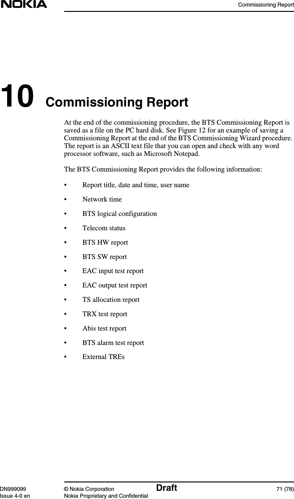 Commissioning ReportDN999099 © Nokia Corporation Draft 71 (78)Issue 4-0 en Nokia Proprietary and Confidential10 Commissioning ReportAt the end of the commissioning procedure, the BTS Commissioning Report issaved as a file on the PC hard disk. See Figure 12 for an example of saving aCommissioning Report at the end of the BTS Commissioning Wizard procedure.The report is an ASCII text file that you can open and check with any wordprocessor software, such as Microsoft Notepad.The BTS Commissioning Report provides the following information:• Report title, date and time, user name• Network time• BTS logical configuration• Telecom status• BTS HW report• BTS SW report• EAC input test report• EAC output test report• TS allocation report• TRX test report• Abis test report• BTS alarm test report• External TREs