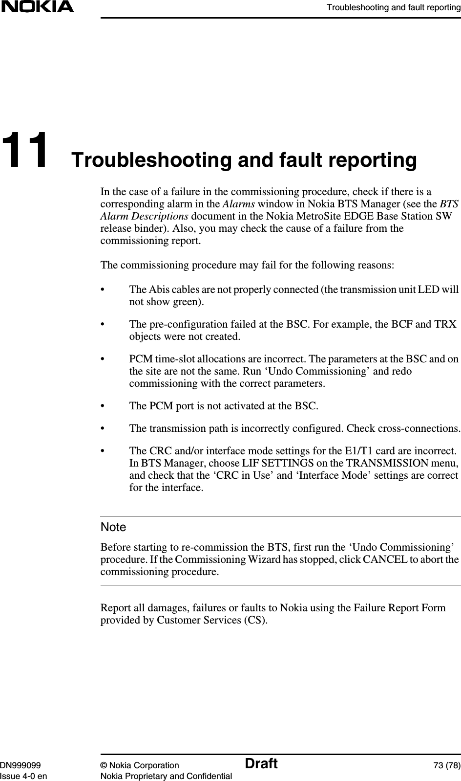 Troubleshooting and fault reportingDN999099 © Nokia Corporation Draft 73 (78)Issue 4-0 en Nokia Proprietary and ConfidentialNote11 Troubleshooting and fault reportingIn the case of a failure in the commissioning procedure, check if there is acorresponding alarm in the Alarms window in Nokia BTS Manager (see the BTSAlarm Descriptions document in the Nokia MetroSite EDGE Base Station SWrelease binder). Also, you may check the cause of a failure from thecommissioning report.The commissioning procedure may fail for the following reasons:• The Abis cables are not properly connected (the transmission unit LED willnot show green).• The pre-configuration failed at the BSC. For example, the BCF and TRXobjects were not created.• PCM time-slot allocations are incorrect. The parameters at the BSC and onthe site are not the same. Run ‘Undo Commissioning’ and redocommissioning with the correct parameters.• The PCM port is not activated at the BSC.• The transmission path is incorrectly configured. Check cross-connections.• The CRC and/or interface mode settings for the E1/T1 card are incorrect.In BTS Manager, choose LIF SETTINGS on the TRANSMISSION menu,and check that the ‘CRC in Use’ and ‘Interface Mode’ settings are correctfor the interface.Before starting to re-commission the BTS, first run the ‘Undo Commissioning’procedure. If the Commissioning Wizard has stopped, click CANCEL to abort thecommissioning procedure.Report all damages, failures or faults to Nokia using the Failure Report Formprovided by Customer Services (CS).